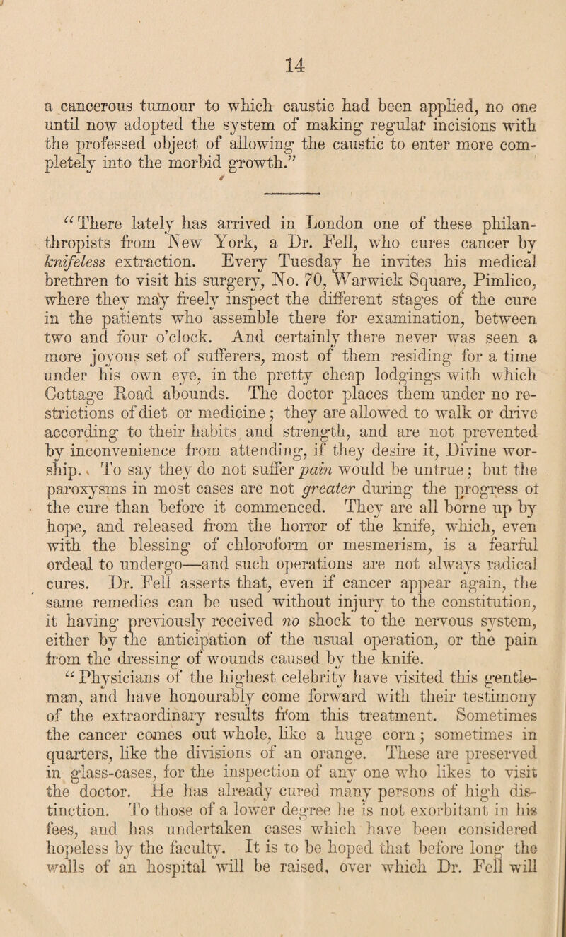 a cancerous tumour to which caustic had been applied, no one until now adopted the system of making- regular incisions with the professed object of allowing- the caustic to enter more com¬ pletely into the morbid growth.” “There lately has arrived in London one of these philan¬ thropists from New York, a Dr. Fell, who cures cancer by knifeless extraction. Every Tuesday he invites his medical brethren to visit his surgery, No. 70, Warwick Square, Pimlico, where they may freely inspect the different stages of the cure in the patients who assemble there for examination, between two and four o’clock. And certainly there never was seen a more joyous set of sufferers, most of them residing for a time under his own eye, in the pretty cheap lodgings with which Cottage Load abounds. The doctor places them under no re¬ strictions of diet or medicine; they are allowed to walk or drive according to their habits and strength, and are not prevented by inconvenience from attending, if they desire it, Divine wor¬ ship. ^ To say they do not suffer pain would be untrue; but the paroxysms in most cases are not greater during the progress ot the cure than before it commenced. They are all borne up by hope, and released from the horror of the knife, which, even with the blessing of chloroform or mesmerism, is a fearful ordeal to undergo—and such operations are not always radical cures. Dr. Fell asserts that, even if cancer appear again, the same remedies can be used without injury to the constitution, it having previously received no shock to the nervous system, either by the anticipation of the usual operation, or the pain from the dressing of wounds caused by the knife. u Physicians of the highest celebrity have visited this gentle¬ man, and have honourably come forward with their testimony of the extraordinary results from this treatment. Sometimes the cancer comes out whole, like a huge corn; sometimes in quarters, like the divisions of an orange. These are preserved in glass-cases, lor the inspection of any one who likes to visit the doctor. He has already cured many persons of high dis¬ tinction. To those of a lower degree he is not exorbitant in his fees, and has undertaken cases which have been considered hopeless by the faculty. It is to be hoped that before long the walls of an hospital will be raised, over which Dr. Fell will