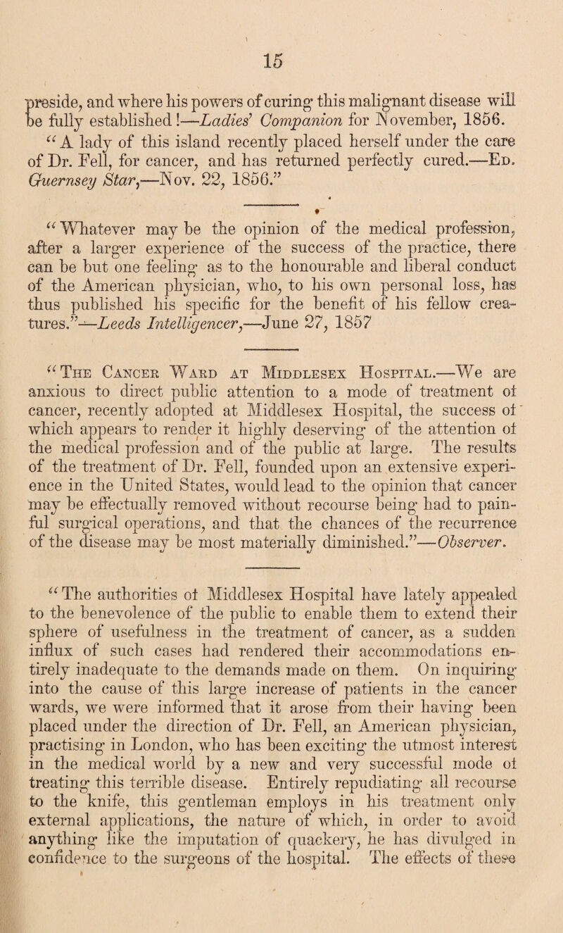 preside, and where his powers of curing1 this malignant disease will be hilly established !—Ladies’ Companion for November, 1856. “ A lady of this island recently placed herself under the care of Dr. Fell, for cancer, and has returned perfectly cured.—Ed. Guernsey Star,—Nov. 22, 1856.” u Whatever may be the opinion of the medical profession, after a larger experience of the success of the practice, there can be but one feeling as to the honourable and liberal conduct of the American physician, who, to his own personal loss, has thus published his specific for the benefit of his fellow crea¬ tures.”— Leeds Intelligencer,—June 27, 1857 ^ The Cancer Ward at Middlesex Hospital.—We are anxious to direct public attention to a mode of treatment oi cancer, recently adopted at Middlesex Hospital, the success ot which appears to render it highly deserving of the attention ot the medical profession and of the public at large. The results of the treatment of Dr. Fell, founded upon an extensive experi¬ ence in the United States, would lead to the opinion that cancer may be effectually removed without recourse being had to pain¬ ful surgical operations, and that the chances of the recurrence of the disease may be most materially diminished.”—Observer. u The authorities oi Middlesex Hospital have lately appealed to the benevolence of the public to enable them to extend their sphere of usefulness in the treatment of cancer, as a sudden influx of such cases had rendered their accommodations en¬ tirely inadequate to the demands made on them. On inquiring into the cause of this large increase of patients in the cancer wards, we were informed that it arose from their having been placed under the direction of Dr. Fell, an American physician, practising in London, who has been exciting the utmost interest in the medical world by a new and very successful mode ot treating this terrible disease. Entirely repudiating all recourse to the knife, this gentleman employs in his treatment only external applications, the nature of which, in order to avoid anything like the imputation of quackery, he has divulged in confidence to the surgeons of the hospital. The effects of these