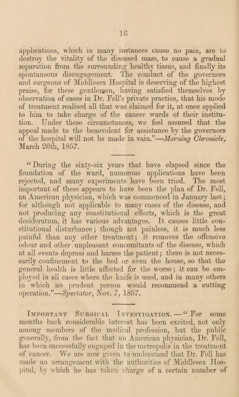 10 applications, which in many instances cause no pain, are to destroy the vitality of the diseased mass, to cause a gradual separation from the surrounding healthy tissue, and finally its spontaneous disengagement. The conduct of the governors and surgeons of Middlesex Hospital is deserving of the highest praise, for these gentlemen, having satisfied themselves by observation of cases in Dr. Fell’s private practice, that his mode of treatment realised all that was claimed for it, at once applied to him to take charge of the cancer wards of their institu¬ tion. Under these circumstances, we feel assured that the appeal made to the benevolent for assistance by the governors of the hospital will not be made in vain.”—Morning Chronicle, March 26th, 1857. u During the sixty-six years that have elapsed since the foundation of the ward, numerous applications have been rejected, and many experiments have been tried. The most important of these appears to have been the plan of Dr. Fell, an American physician, which was commenced in January last; for although not applicable to many cases of the disease, and not producing any constitutional effects, which is the great desideratum, it has various advantages. It causes little con¬ stitutional disturbance j though not painless, it is much less painful than any other treatment; it removes the offensive odour and other, unpleasant concomitants of the disease, which at all events depress and harass the patient; there is not neces¬ sarily confinement to the bed or even the house, so that the general health is little affected for the worse; it can be em¬ ployed in all cases where the knife is used, and in many others in which no prudent person would recommend a cutting operation.”—Spectator, Nov. 7, 1857. Important Surgical Investigation. — “ For some months back considerable interest has been excited, not only among members of the medical profession, but the public generally, from the fact that an American physician, Dr. Fell, has been successfully engaged in the metropolis in the treatment of cancer. We are now given to understand that Dr. Fell has made an arrangement with the authorities of Middlesex Hos¬ pital, by which he has taken charge of a certain number of