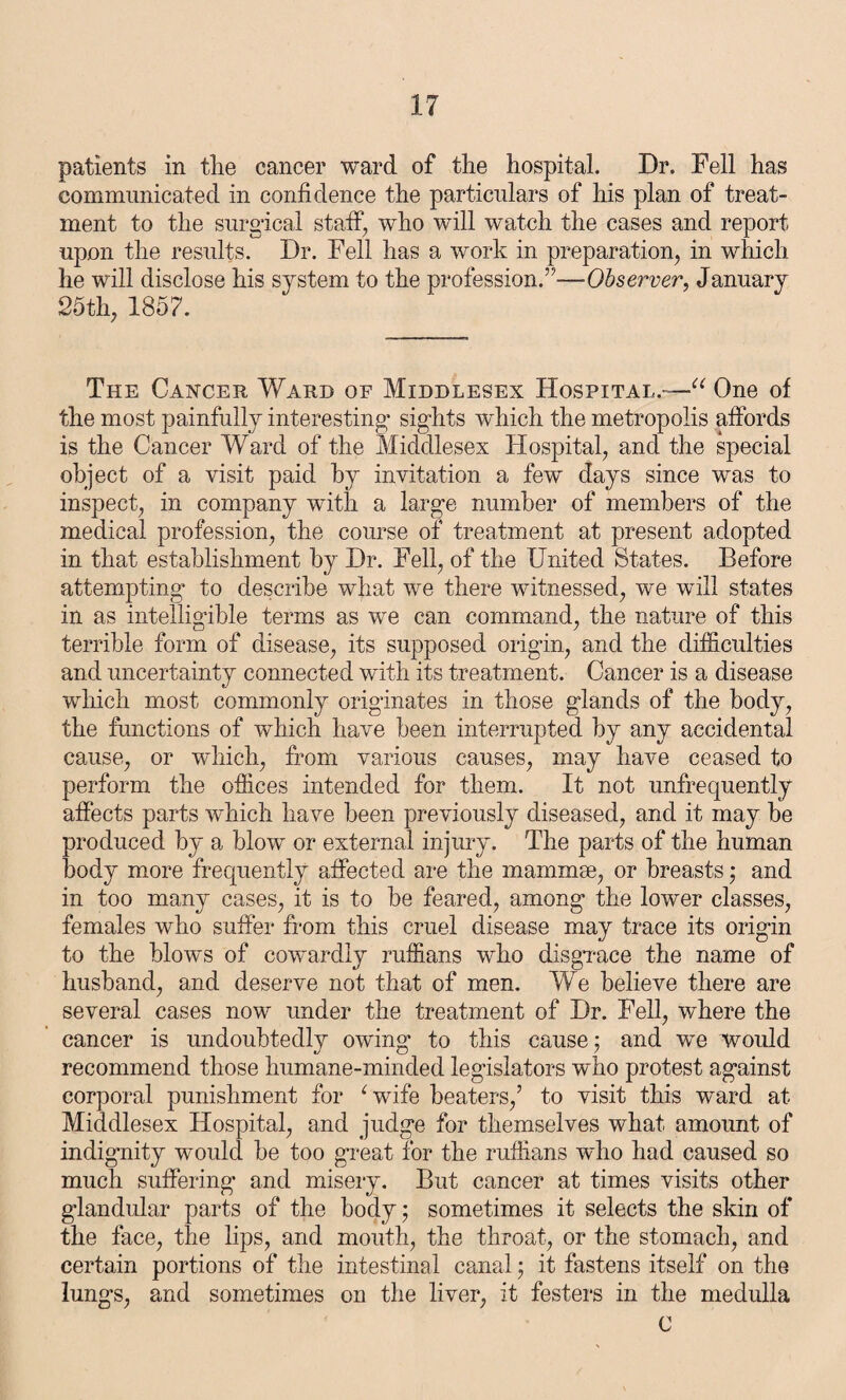 patients in the cancer ward of the hospital. Dr. Fell has communicated in confidence the particulars of his plan of treat¬ ment to the surgical staff, who will watch the cases and report upon the results. Dr. Fell has a work in preparation, in which he will disclose his system to the profession.”—Observer, January 25th, 1857. The Cancer Ward of Middlesex Hospital.—u One of the most painfully interesting sights which the metropolis affords is the Cancer Ward of the Middlesex Hospital, and the special object of a visit paid by invitation a few days since was to inspect, in company with a large number of members of the medical profession, the course of treatment at present adopted in that establishment by Dr. Fell, of the United States. Before attempting to describe what we there witnessed, we will states in as intelligible terms as we can command, the nature of this terrible form of disease, its supposed origin, and the difficulties and uncertainty connected with its treatment. Cancer is a disease which most commonly originates in those glands of the body, the functions of which have been interrupted by any accidental cause, or which, from various causes, may have ceased to perform the offices intended for them. It not unfrequently affects parts which have been previously diseased, and it may be produced by a blow or external injury. The parts of the human body more frequently affected are the mammae, or breasts; and in too many cases, it is to be feared, among the lower classes, females who suffer from this cruel disease may trace its origin to the blows of cowardly ruffians who disgrace the name of husband, and deserve not that of men. We believe there are several cases now under the treatment of Dr. Fell, where the cancer is undoubtedly owing to this cause; and we would recommend those humane-minded legislators who protest against corporal punishment for ‘wife beaters/ to visit this ward at Middlesex Hospital, and judge for themselves what amount of indignity would be too great for the ruffians who had caused so much suffering and misery. But cancer at times visits other glandular parts of the body; sometimes it selects the skin of the face, the lips, and mouth, the throat, or the stomach, and certain portions of the intestinal canal; it fastens itself on the lungs, and sometimes on the liver, it festers in the medulla C