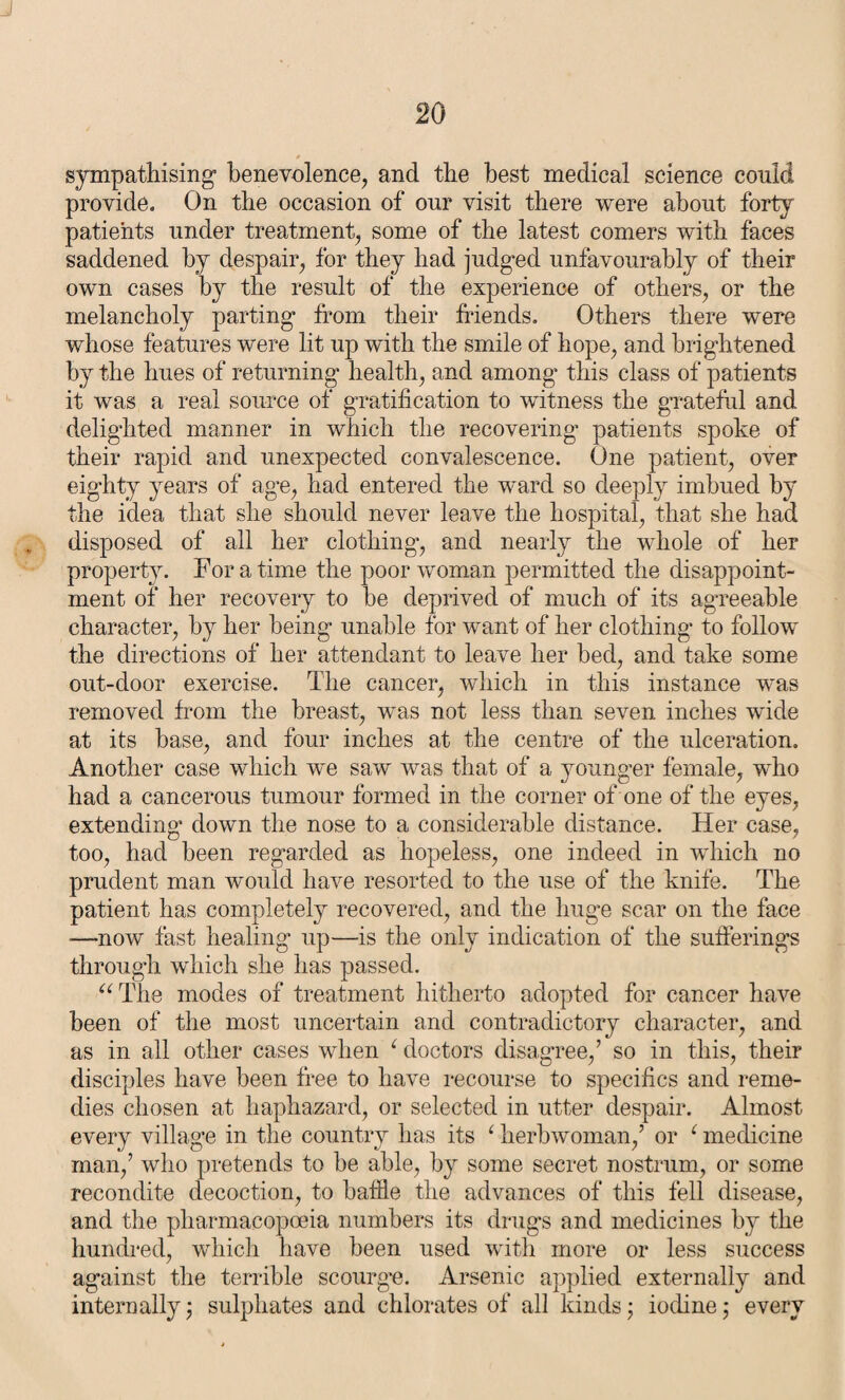* sympathising1 benevolence, and the best medical science could provide. On the occasion of our visit there were about forty patients under treatment, some of the latest comers with faces saddened by despair, for they had judged unfavourably of their own cases by the result of the experience of others, or the melancholy parting from their friends. Others there were whose features were lit up with the smile of hope, and brightened by the hues of returning health, and among this class of patients it was a real source of gratification to witness the grateful and delighted manner in which the recovering patients spoke of their rapid and unexpected convalescence. One patient, over eighty years of age, had entered the ward so deeply imbued by the idea that she should never leave the hospital, that she had disposed of all her clothing, and nearly the whole of her property. For a time the poor woman permitted the disappoint¬ ment of her recovery to he deprived of much of its agreeable character, by her being unable for want of her clothing to follow the directions of her attendant to leave her bed, and take some out-door exercise. The cancer, which in this instance was removed from the breast, was not less than seven inches wide at its base, and four inches at the centre of the ulceration. Another case which we saw was that of a younger female, who had a cancerous tumour formed in the corner of one of the eyes, extending down the nose to a considerable distance. Her case, too, had been regarded as hopeless, one indeed in which no prudent man would have resorted to the use of the knife. The patient has completely recovered, and the huge scar on the face —now fast healing up—is the only indication of the sufferings through which she has passed. “The modes of treatment hitherto adopted for cancer have been of the most uncertain and contradictory character, and as in all other cases when L doctors disagree,’ so in this, their disciples have been free to have recourse to specifics and reme¬ dies chosen at haphazard, or selected in utter despair. Almost every village in the country has its ‘ herbwoman,’ or ‘ medicine man,’ who pretends to he able, by some secret nostrum, or some recondite decoction, to baffle the advances of this fell disease, and the pharmacopoeia numbers its drugs and medicines by the hundred, which have been used with more or less success against the terrible scourge. Arsenic applied externally and internally; sulphates and chlorates of all kinds; iodine; every