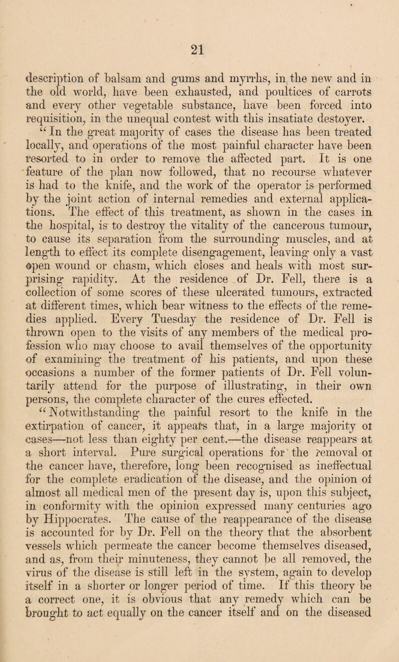 description of balsam and gums and myrrhs, in the new and in the old world, have been exhausted, and poultices of carrots and every other vegetable substance, have been forced into requisition, in the unequal contest with this insatiate destoyer. “In the great majority of cases the disease has been treated locally, and operations of the most painful character have been resorted to in order to remove the affected part. It is one feature of the plan now followed, that no recourse whatever is had to the knife, and the work of the operator is performed by the joint action of internal remedies and external applica¬ tions. The effect of this treatment, as shown in the cases in the hospital, is to destroy the vitality of the cancerous tumour, to cause its separation from the surrounding muscles, and at length to effect its complete disengagement, leaving only a vast open wound or chasm, which closes and heals with most sur¬ prising rapidity. At the residence of Dr. Fell, there is a collection of some scores of these ulcerated tumours, extracted at different times, which bear witness to the effects of the reme¬ dies applied. Every Tuesday the residence of Dr. Fell is thrown open to the visits of any members of the medical pro¬ fession who may choose to avail themselves of the opportunity of examining’ the treatment of his patients, and upon these occasions a number of the former patients of Dr. Fell volun¬ tarily attend for the purpose of illustrating, in their own persons, the complete character of the cures effected. “Notwithstanding the painful resort to the knife in the extirpation of cancer, it appears that, in a large majority ot cases—not less than eighty per cent.—the disease reappears at a short interval. Pure surgical operations for' the removal or the cancer have, therefore, long been recognised as ineffectual for the complete eradication of the disease, and the opinion ot almost all medical men of the present day is, upon this subject, in conformity with the opinion expressed many centuries ago by Hippocrates. The cause of the reappearance of the disease is accounted for by Dr. Fell on the theory that the absorbent vessels which permeate the cancer become themselves diseased, and as, from their minuteness, they cannot be all removed, the virus of the disease is still left in the system, again to develop itself in a shorter or longer period of time. If this theory be a correct one, it is obvious that any remedy which can be brought to act equally on the cancer itself and on the diseased