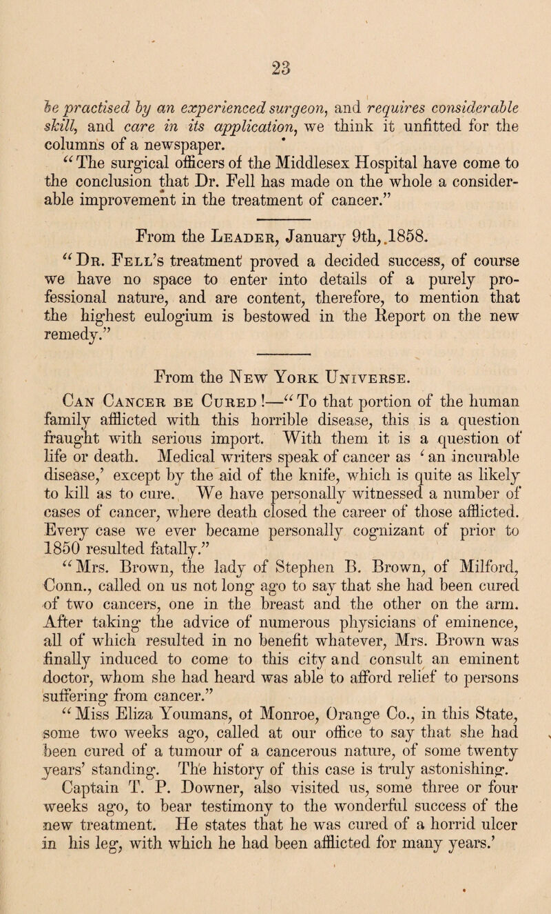 he practised by an experienced surgeon, and requires considerable skill, and care in its application, we think it unfitted for the columns of a newspaper. “ The surgical officers of the Middlesex Hospital have come to the conclusion that Dr. Fell has made on the whole a consider¬ able improvement in the treatment of cancer.” From the Leader, January 9th, .1858. “Dr. Fell’s treatment proved a decided success, of course we have no space to enter into details of a purely pro¬ fessional nature, and are content, therefore, to mention that the higdiest eulogium is bestowed in the Keport on the new remedy.” From the New York Universe. Can Cancer be Cured !—“ To that portion of the human family afflicted with this horrible disease, this is a question fraught with serious import. With them it is a question of life or death. Medical writers speak of cancer as 1 an incurable disease,’ except by the aid of the knife, which is quite as likely to kill as to cure. We have personally witnessed a number of cases of cancer, where death closed the career of those afflicted. Every case we ever became personally cognizant of prior to 1850 resulted fatally.” “Mrs. Brown, the lady of Stephen B. Brown, of Milford, Conn., called on us not long’ ag*o to say that she had been cured of two cancers, one in the breast and the other on the arm. After taking* the advice of numerous physicians of eminence, all of which resulted in no benefit whatever, Mrs. Brown was finally induced to come to this city and consult an eminent doctor, whom she had heard was able to afford relief to persons suffering* from cancer.” “ Miss Eliza Youmans, ot Monroe, Orange Co., in this State, some two weeks ago, called at our office to say that she had been cured of a tumour of a cancerous nature, of some twenty years’ standing. The history of this case is truly astonishing*. Captain T. P. Downer, also visited us, some three or four weeks ago, to bear testimony to the wonderful success of the new treatment. He states that he was cured of a horrid ulcer in his leg, with which he had been afflicted for many years.’