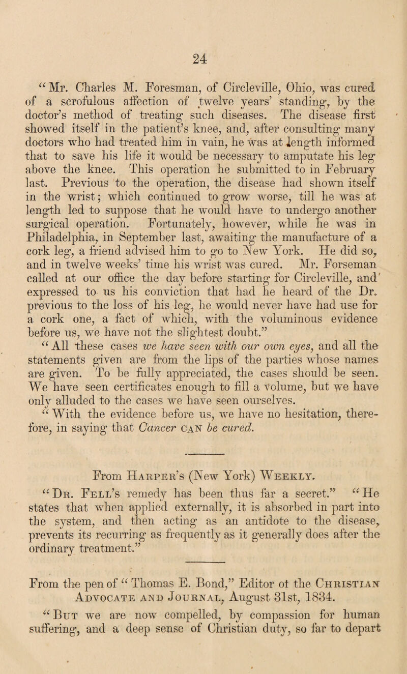 “ Mr. Charles M. Foresman, of Circleville, Ohio, was cured of a scrofulous affection of twelve years’ standings by the doctor’s method of treating- such diseases. The disease first showed itself in the patient’s knee, and, after consulting- many doctors who had treated him in vain, he was at length informed that to save his life it would be necessary to amputate his leg above the knee. This operation he submitted to in February last. Previous to the operation, the disease had shown itself in the wrist; which continued to grow -worse, till he wras at length led to suppose that he would have to undergo another surgical operation. Fortunately, however, while he was in Philadelphia, in September last, awaiting the manufacture of a cork leg, a friend advised him to go to New York. He did so, and in twelve weeks’ time his wrist was cured. Mr. Forseman called at our office the day before starting for Circleville, and expressed to us his conviction that had he heard of the Hr. previous to the loss of his leg, he wmuld never have had use for a cork one, a fact of which, with the voluminous evidence before us, we have not the slightest doubt.” “ All these cases we have seen with our own eyes, and all the statements given are from the lips of the parties vdiose names are given. To he frilly appreciated, the cases should he seen. We have seen certificates enough to fill a volume, but we have only alluded to the cases we have seen ourselves. “With the evidence before us, we have no hesitation, there¬ fore, in saying that Cancer can be cured. From Harper’s (New York) Weekly. “ Dr. Fell’s remedy has been thus far a secret.” “ He states that when applied externally, it is absorbed in part into the system, and then acting as an antidote to the disease, prevents its recurring- as frequently as it generally does after the ordinary treatment.” From the pen of “ Thomas E. Bond,” Editor ot the Christian Advocate and Journal, August 31st, 1834. “ But we are now compelled, by compassion for human suffering, and a deep sense of Christian duty, so far to depart