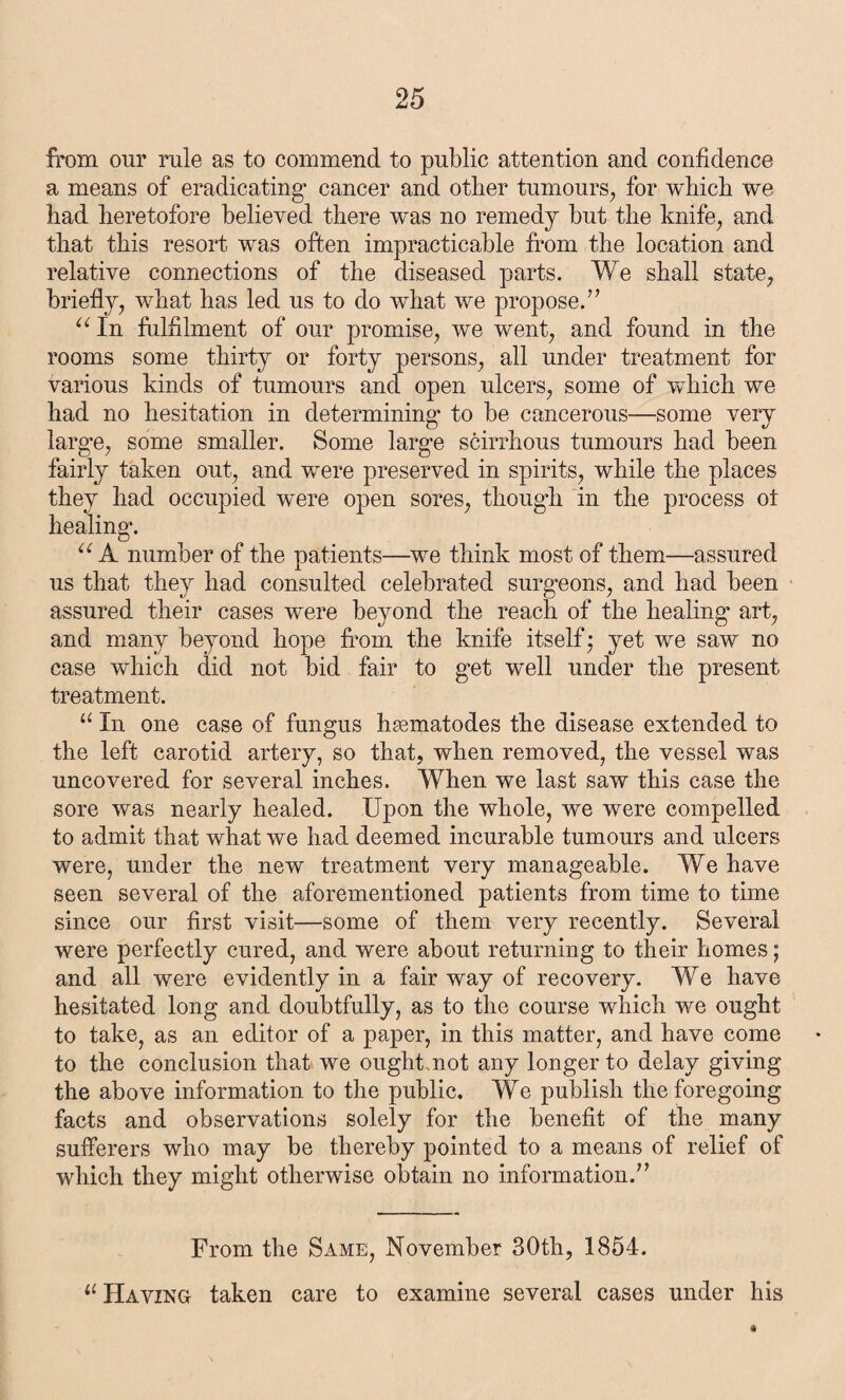 from our rule as to commend to public attention and confidence a means of eradicating* cancer and other tumours, for which we had heretofore believed there was no remedy but the knife, and that this resort was often impracticable from the location and relative connections of the diseased parts. We shall state, briefly, what has led us to do what we propose.” aIn fulfilment of our promise, we went, and found in the rooms some thirty or forty persons, all under treatment for various kinds of tumours and open ulcers, some of which we had no hesitation in determining* to be cancerous—some very larg*e, some smaller. Some large scirrhous tumours had been fairly taken out, and were preserved in spirits, while the places they had occupied were open sores, though in the process ot healing. u A number of the patients—we think most of them—assured us that they had consulted celebrated surgeons, and had been assured their cases were beyond the reach of the healing art, and many beyond hope from the knife itself; yet we saw no case which did not bid fair to get well under the present treatment. u In one case of fungus hmmatodes the disease extended to the left carotid artery, so that, when removed, the vessel was uncovered for several inches. When we last saw this case the sore was nearly healed. Upon the whole, we were compelled to admit that what we had deemed incurable tumours and ulcers were, under the new treatment very manageable. We have seen several of the aforementioned patients from time to time since our first visit—some of them very recently. Several were perfectly cured, and were about returning to their homes; and all were evidently in a fair way of recovery. We have hesitated long and doubtfully, as to the course which we ought to take, as an editor of a paper, in this matter, and have come to the conclusion that we ought.not any longer to delay giving the above information to the public. We publish the foregoing facts and observations solely for the benefit of the many sufferers who may be thereby pointed to a means of relief of which they might otherwise obtain no information.” From the Same, November 30th, 1854. u Having taken care to examine several cases under his *