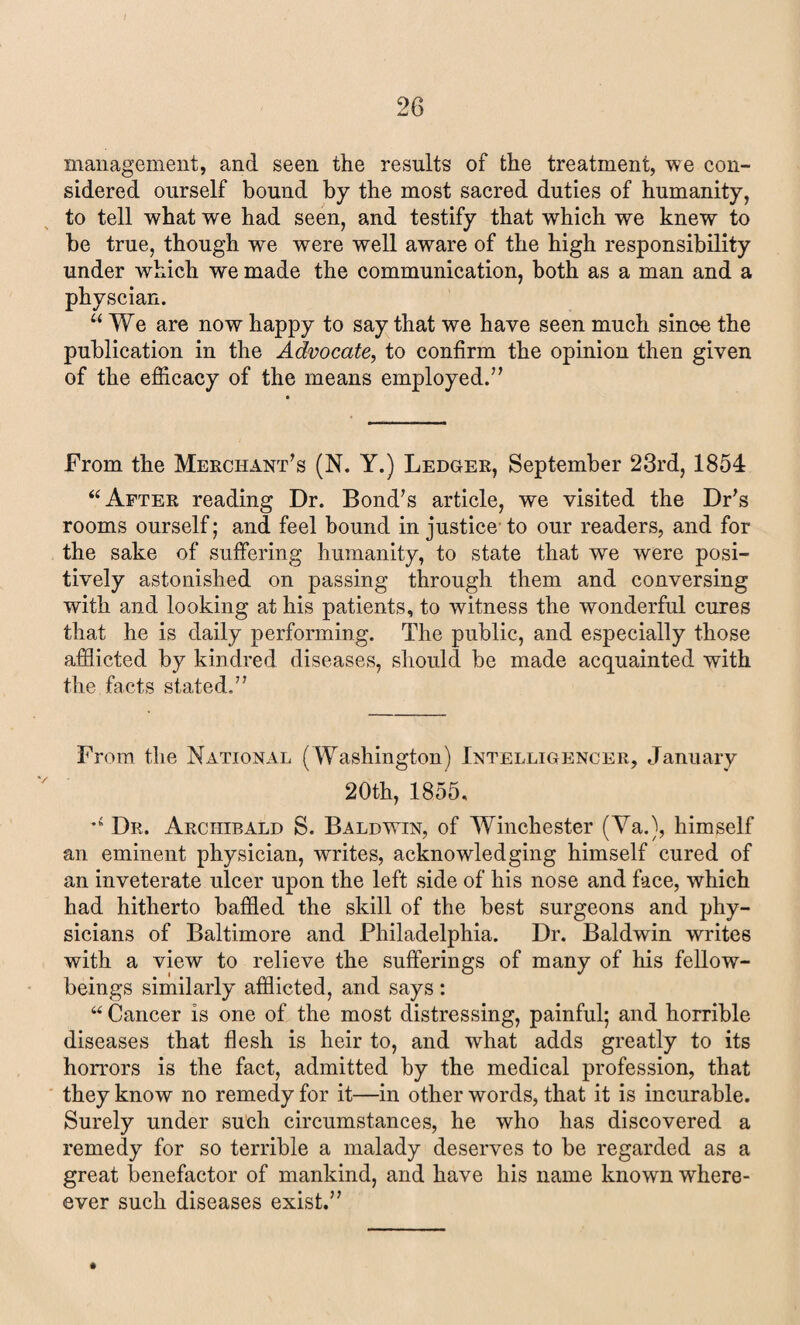management, and seen the results of the treatment, we con¬ sidered ourself bound by the most sacred duties of humanity, to tell what we had seen, and testify that which we knew to be true, though we were well aware of the high responsibility under which we made the communication, both as a man and a physcian. “ We are now happy to say that we have seen much since the publication in the Advocate, to confirm the opinion then given of the efficacy of the means employed.” From the Merchant’s (N. Y.) Ledger, September 23rd, 1854 “ After reading Dr. Bond’s article, we visited the Dr’s rooms ourself; and feel bound in justice to our readers, and for the sake of suffering humanity, to state that we were posi¬ tively astonished on passing through them and conversing with and looking at his patients, to witness the wonderful cures that he is daily performing. The public, and especially those afflicted by kindred diseases, should be made acquainted with the facts stated.” From the National (Washington) Intelligencer, January 20th, 1855, ’s Dr. Archibald S. Baldwin, of Winchester (Ya.), himself an eminent physician, writes, acknowledging himself cured of an inveterate ulcer upon the left side of his nose and face, which had hitherto baffled the skill of the best surgeons and phy¬ sicians of Baltimore and Philadelphia. Dr. Baldwin writes with a view to relieve the sufferings of many of his fellow- beings similarly afflicted, and says: “ Cancer is one of the most distressing, painful; and horrible diseases that flesh is heir to, and what adds greatly to its horrors is the fact, admitted by the medical profession, that they know no remedy for it—in other words, that it is incurable. Surely under such circumstances, he who has discovered a remedy for so terrible a malady deserves to be regarded as a great benefactor of mankind, and have his name known where- ever such diseases exist.”