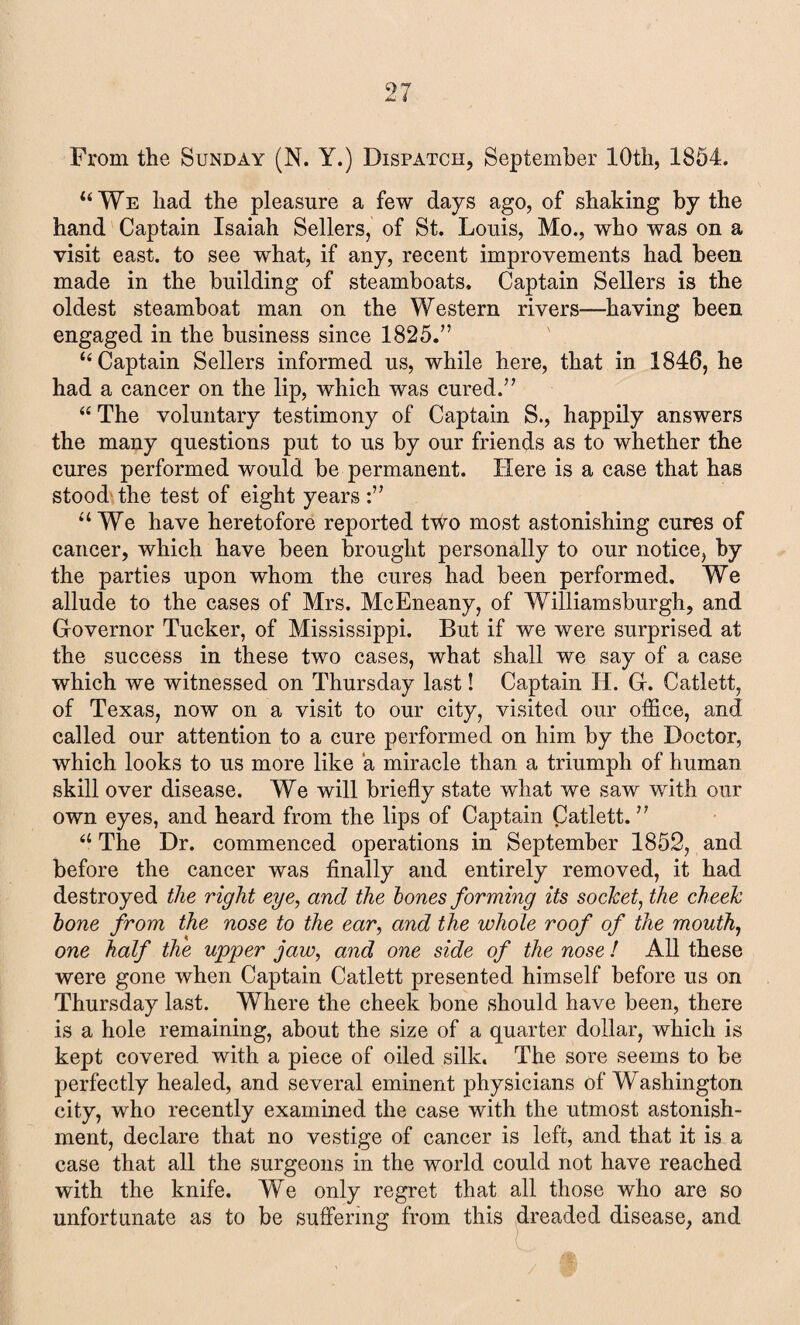 From the Sunday (N. Y.) Dispatch, September 10th, 1854. u We had the pleasure a few days ago, of shaking by the hand Captain Isaiah Sellers, of St. Louis, Mo., who was on a visit east, to see what, if any, recent improvements had been made in the building of steamboats. Captain Sellers is the oldest steamboat man on the Western rivers—having been engaged in the business since 18257’ “ Captain Sellers informed us, while here, that in 1846, he had a cancer on the lip, which was cured.” “ The voluntary testimony of Captain S., happily answers the many questions put to us by our friends as to whether the cures performed would be permanent. Here is a case that has stood the test of eight years “ We have heretofore reported two most astonishing cures of cancer, which have been brought personally to our notice, by the parties upon whom the cures had been performed. We allude to the cases of Mrs. McEneany, of Williamsburgh, and Governor Tucker, of Mississippi. But if we were surprised at the success in these two cases, what shall we say of a case which we witnessed on Thursday last! Captain H. G. Catlett, of Texas, now on a visit to our city, visited our office, and called our attention to a cure performed on him by the Doctor, which looks to us more like a miracle than a triumph of human skill over disease. We will briefly state what we saw with our own eyes, and heard from the lips of Captain Catlett. ” 61 The Dr. commenced operations in September 1852, and before the cancer was finally and entirely removed, it had destroyed the right eye, and the hones forming its socket, the cheek hone from the nose to the ear, and the whole roof of the mouth, one half the upper jaw, and one side of the nose ! All these were gone when Captain Catlett presented himself before us on Thursday last. Where the cheek bone should have been, there is a hole remaining, about the size of a quarter dollar, which is kept covered with a piece of oiled silk. The sore seems to be perfectly healed, and several eminent physicians of Washington city, who recently examined the case with the utmost astonish¬ ment, declare that no vestige of cancer is left, and that it is a case that all the surgeons in the world could not have reached with the knife. We only regret that all those who are so unfortunate as to be suffering from this dreaded disease, and