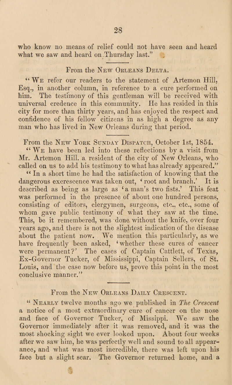 who know no means of relief could not have seen and heard what we saw and heard on -Thursday last.” From the New Orleans Delta. 6 4 We refer our readers to the statement of Artemon Hill, Esq., in another column, in reference to a cure performed on him. The testimony of this gentleman will he received with universal credence in this community. He has resided in this city for more than thirty years, and has enjoyed the respect and confidence of his fellow citizens in as high a degree as any man who has lived in New Orleans during that period. From the New York Sunday Dispatch, October 1st, 1854. “ We have been led into these reflections by a visit from Mr. Artemon Hill, a resident of the city of New Orleans, who called on us to add his testimony to what has already appeared.” 44 In a short time he had the satisfaction of knowing that the dangerous excrescence was taken out, 4 root and branch.’ It is described as being as large as ‘ a man’s two fists.’ This feat was performed in the presence of about one hundred persons, consisting of editors, clergymen, surgeons, etc., etc., some of whom gave public testimony of what they saw at the time. This, be it remembered, was done, without the knife, over four years ago, and there is not the slightest indication of the disease about the patient now. We mention this particularly, as we have frequently been asked, ‘whether these cures of cancer were permanent?’ The cases of Captain Cattlett, of Texas, Ex-Governor Tucker, of Mississippi, Captain Sellers, of St. Louis, and the case now before us, prove this point in the most conclusive manner.” From the New Orleans Daily Crescent. “ Nearly twelve months ago we published in The Crescent a notice of a most extraordinary cure of cancer on the nose and face of Governor Tucker, of Missippi. We saw the Governor immediately after it was removed, and it was the most shocking sight we ever looked upon. About four weeks after we saw him, he was perfectly well and sound to all appear¬ ance, and what was most incredible, there was left upon his face but a slight scar. The Governor returned home, and a