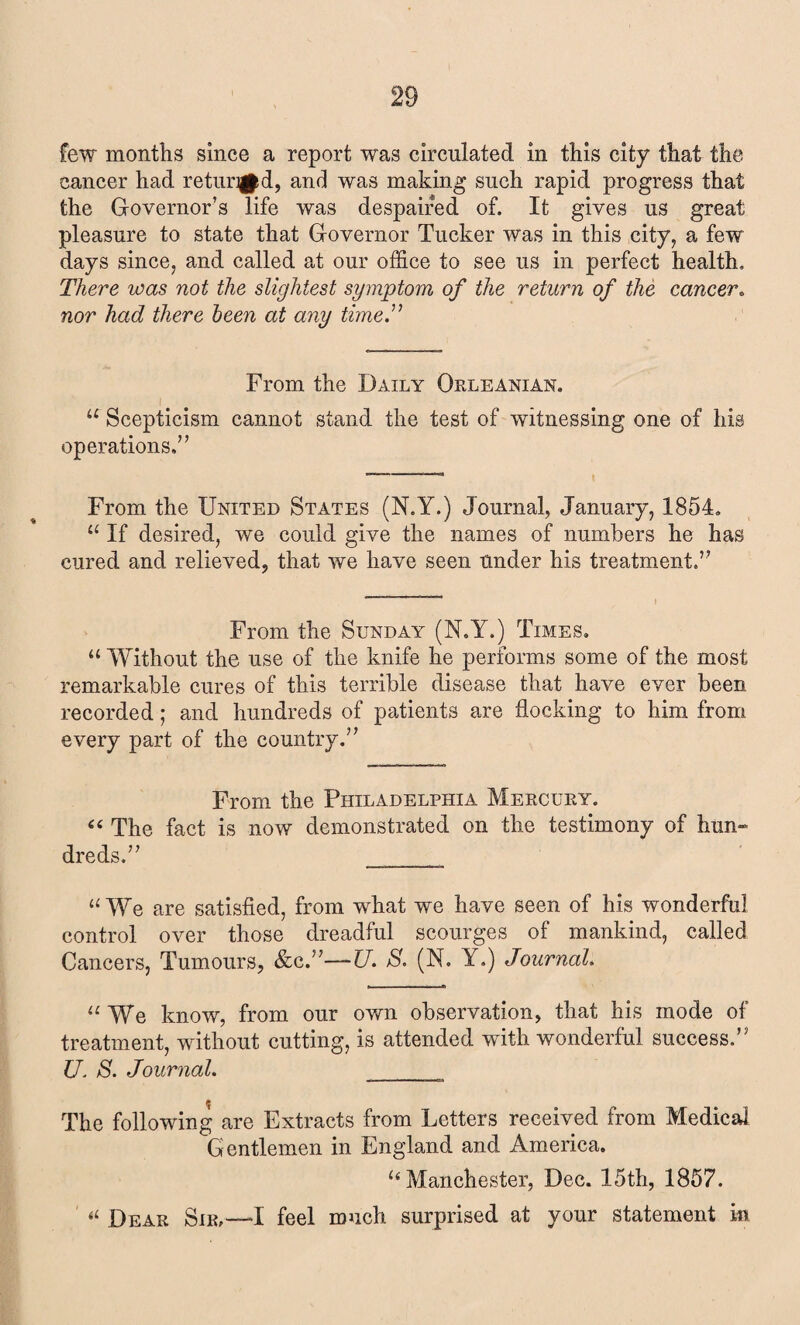 few months since a report was circulated in this city that the cancer had retur^d, and was making such rapid progress that the Governor’s life was despaired of. It gives us great pleasure to state that Governor Tucker was in this city, a few days since, and called at our office to see us in perfect health. There was not the slightest symptom of the return of the cancer. nor had there been at any time.” From the Daily Orleanian. u Scepticism cannot stand the test of witnessing one of his operations.” From the United States (N.Y.) Journal, January, 1854. a If desired, we could give the names of numbers he has cured and relieved, that we have seen under his treatment.” From the Sunday (N.Y.) Times. u Without the use of the knife he performs some of the most remarkable cures of this terrible disease that have ever been recorded; and hundreds of patients are flocking to him from every part of the country.” From the Philadelphia Mercury. 44 The fact is now demonstrated on the testimony of hun¬ dreds.” ___ “We are satisfied, from what we have seen of his wonderful control over those dreadful scourges of mankind, called Cancers, Tumours, &c.”—U. S. (N. Y.) Journal. “We know, from our own observation, that his mode of treatment, without cutting, is attended with wonderful success.” U. S. Journal. ___ The following are Extracts from Letters received from Medical Gentlemen in England and America. “ Manchester, Dec. 15th, 1857. *l Dear Sir,—I feel much surprised at your statement in