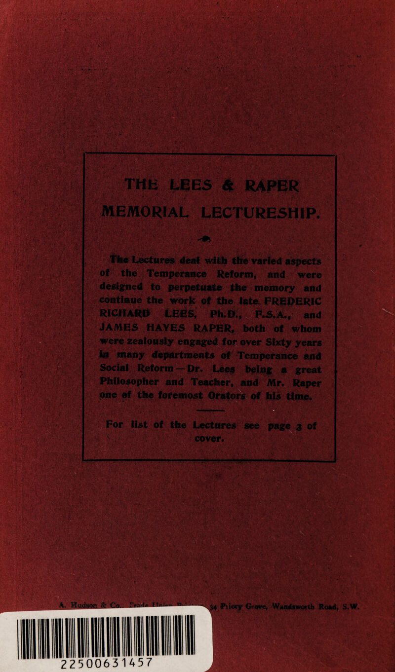 ■ > • - • . ■ i ,• / r4w MEMORIAL LECTURESHIP. !{. a.. - • 1 \'. ;4i5 The Lectures deal with the varied aspects of the Temperance Reform, and were designed to perpetuate the memory and continue the work of the late FREDERIC RICHARD LEES, Ph D., F.S.A., and JAMES HAYES R^PER, both of whom W many departments of Temperance and Social Reform — Dr. Leaf being a great Philosopher and Teacher, and Mr. Raper the foremost Orators of his time. For list of the Lectures see page 3 of ' Cover.' feM?' 'S. '< -jA. •*** . 'T 1/; .V f •• :' • •. y >• -V i . J 54 l*oorf G»«*e, Wandsworth Road, S.W. ■v;>' % . .. - ' ■ * >  J