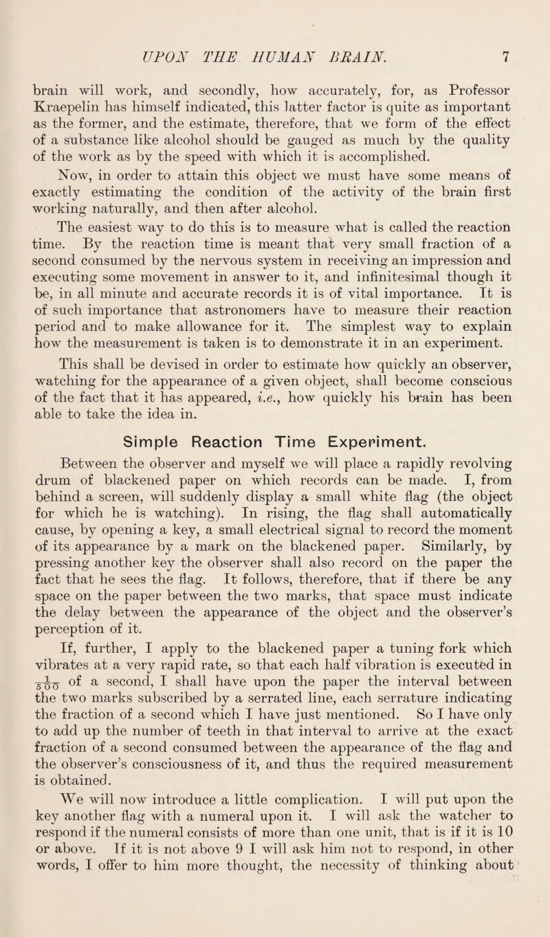 brain will work, and secondly, how accurately, for, as Professor Kraepelin has himself indicated, this latter factor is quite as important as the former, and the estimate, therefore, that we form of the effect of a substance like alcohol should be gauged as much by the quality of the work as by the speed with which it is accomplished. Now, in order to attain this object we must have some means of exactly estimating the condition of the activity of the brain first working naturally, and then after alcohol. The easiest way to do this is to measure what is called the reaction time. By the reaction time is meant that very small fraction of a second consumed by the nervous system in receiving an impression and executing some movement in answer to it, and infinitesimal though it be, in all minute and accurate records it is of vital importance. It is of such importance that astronomers have to measure their reaction period and to make allowance for it. The simplest way to explain how the measurement is taken is to demonstrate it in an experiment. This shall be devised in order to estimate how quickly an observer, watching for the appearance of a given object, shall become conscious of the fact that it has appeared, i.e., how quickly his brain has been able to take the idea in. Simple Reaction Time Experiment. Between the observer and myself we will place a rapidly revolving drum of blackened paper on which records can be made. I, from behind a screen, will suddenly display a small white flag (the object for which he is watching). In rising, the flag shall automatically cause, by opening a key, a small electrical signal to record the moment of its appearance by a mark on the blackened paper. Similarly, by pressing another key the observer shall also record on the paper the fact that he sees the flag. It follows, therefore, that if there be any space on the paper between the two marks, that space must indicate the delay between the appearance of the object and the observer’s perception of it. If, further, I apply to the blackened paper a tuning fork which vibrates at a very rapid rate, so that each half vibration is executed in of a second, I shall have upon the paper the interval between the two marks subscribed by a serrated line, each serrature indicating the fraction of a second which I have just mentioned. So I have only to add up the number of teeth in that interval to arrive at the exact fraction of a second consumed between the appearance of the flag and the observer’s consciousness of it, and thus the required measurement is obtained. We will now introduce a little complication. I will put upon the key another flag with a numeral upon it. I will ask the watcher to respond if the numeral consists of more than one unit, that is if it is 10 or above. If it is not above 9 I will ask him not to respond, in other words, I offer to him more thought, the necessity of thinking about