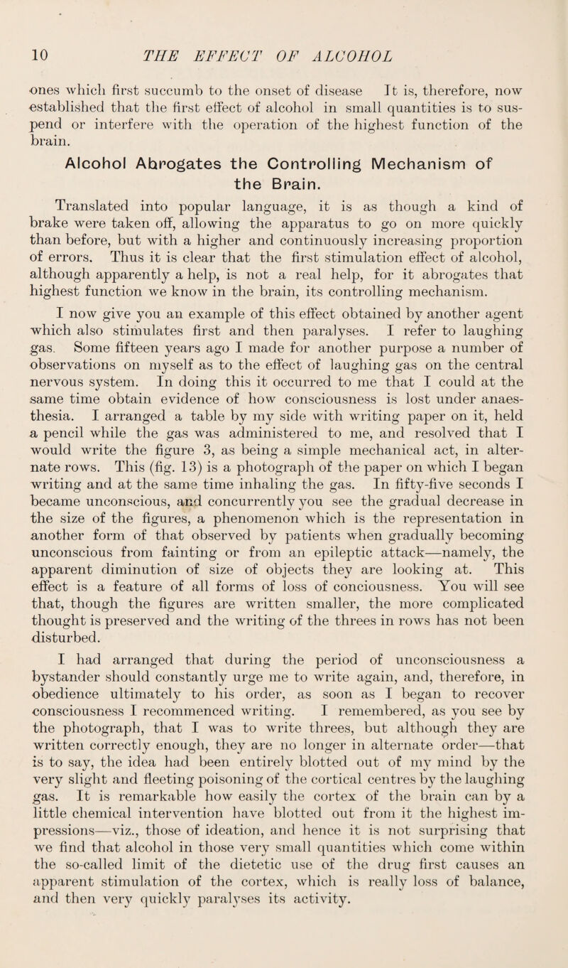 ones which first succumb to the onset of disease It is, therefore, now -established that the first effect of alcohol in small quantities is to sus¬ pend or interfere with the operation of the highest function of the brain. Alcohol Ahrogates the Controlling Mechanism of the Brain. Translated into popular language, it is as though a kind of brake were taken off, allowing the apparatus to go on more quickly than before, but with a higher and continuously increasing proportion of errors. Thus it is clear that the first stimulation effect of alcohol, although apparently a help, is not a real help, for it abrogates that highest function we know in the brain, its controlling mechanism. I now give you an example of this effect obtained by another agent which also stimulates first and then paralyses. I refer to laughing gas. Some fifteen years ago I made for another purpose a number of observations on myself as to the effect of laughing gas on the central nervous system. In doing this it occurred to me that I could at the same time obtain evidence of how consciousness is lost under anaes¬ thesia. I arranged a table by my side with writing paper on it, held a pencil while the gas was administered to me, and resolved that I would write the figure 3, as being a simple mechanical act, in alter¬ nate rows. This (fig. 13) is a photograph of the paper on which I began writing and at the same time inhaling the gas. In fifty-five seconds I became unconscious, and concurrently you see the gradual decrease in the size of the figures, a phenomenon which is the representation in another form of that observed by patients when gradually becoming unconscious from fainting or from an epileptic attack—namely, the apparent diminution of size of objects they are looking at. This effect is a feature of all forms of loss of conciousness. You will see that, though the figures are written smaller, the more complicated thought is preserved and the writing of the threes in rows has not been disturbed. I had arranged that during the period of unconsciousness a bystander should constantly urge me to write again, and, therefore, in obedience ultimately to his order, as soon as I began to recover consciousness I recommenced writing. I remembered, as you see by the photograph, that I was to write threes, but although they are written correctly enough, they are no longer in alternate order—that is to say, the idea had been entirely blotted out of my mind by the very slight and fleeting poisoning of the cortical centres by the laughing gas. It is remarkable how easily the cortex of the brain can by a little chemical intervention have blotted out from it the highest im¬ pressions—viz., those of ideation, and hence it is not surprising that we find that alcohol in those very small quantities which come within the so-called limit of the dietetic use of the drug first causes an apparent stimulation of the cortex, which is really loss of balance, and then very quickly paralyses its activity.