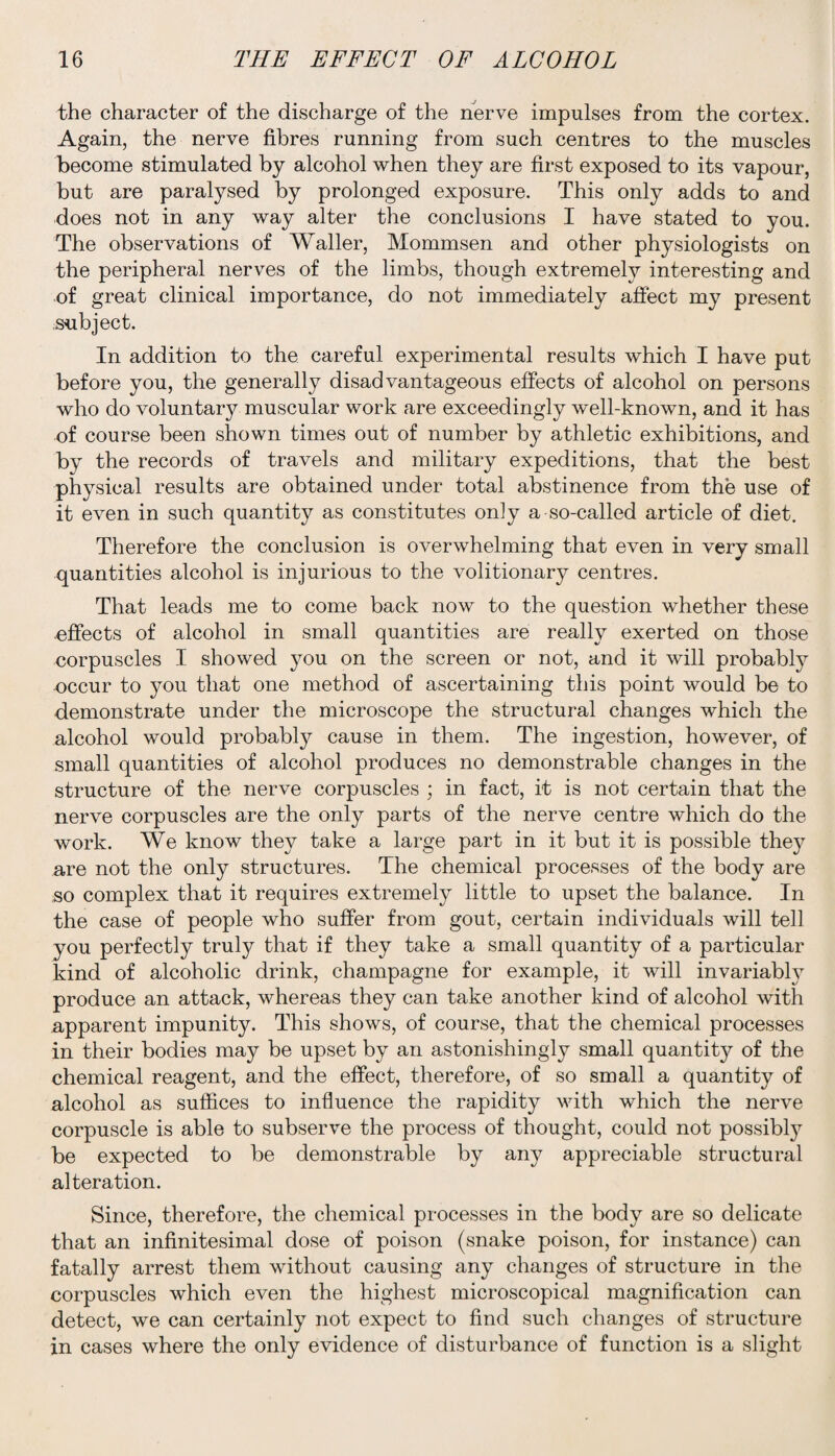 the character of the discharge of the nerve impulses from the cortex. Again, the nerve fibres running from such centres to the muscles become stimulated by alcohol when they are first exposed to its vapour, but are paralysed by prolonged exposure. This only adds to and does not in any way alter the conclusions I have stated to you. The observations of Waller, Mommsen and other physiologists on the peripheral nerves of the limbs, though extremely interesting and of great clinical importance, do not immediately affect my present subject. In addition to the careful experimental results which I have put before you, the generally disadvantageous effects of alcohol on persons who do voluntary muscular work are exceedingly well-known, and it has of course been shown times out of number by athletic exhibitions, and by the records of travels and military expeditions, that the best physical results are obtained under total abstinence from the use of it even in such quantity as constitutes only a so-called article of diet. Therefore the conclusion is overwhelming that even in very small quantities alcohol is injurious to the volitionary centres. That leads me to come back now to the question whether these effects of alcohol in small quantities are really exerted on those corpuscles I showed you on the screen or not, and it will probably occur to you that one method of ascertaining this point would be to demonstrate under the microscope the structural changes which the alcohol would probably cause in them. The ingestion, however, of small quantities of alcohol produces no demonstrable changes in the structure of the nerve corpuscles ; in fact, it is not certain that the nerve corpuscles are the only parts of the nerve centre which do the work. We know they take a large part in it but it is possible the}^ are not the only structures. The chemical processes of the body are so complex that it requires extremely little to upset the balance. In the case of people who suffer from gout, certain individuals will tell you perfectly truly that if they take a small quantity of a particular kind of alcoholic drink, champagne for example, it will invariably produce an attack, whereas they can take another kind of alcohol with apparent impunity. This shows, of course, that the chemical processes in their bodies may be upset by an astonishingly small quantity of the chemical reagent, and the effect, therefore, of so small a quantity of alcohol as suffices to influence the rapidity with which the nerve corpuscle is able to subserve the process of thought, could not possibly be expected to be demonstrable by any appreciable structural alteration. Since, therefore, the chemical processes in the body are so delicate that an infinitesimal dose of poison (snake poison, for instance) can fatally arrest them without causing any changes of structure in the corpuscles which even the highest microscopical magnification can detect, we can certainly not expect to find such changes of structure in cases where the only evidence of disturbance of function is a slight