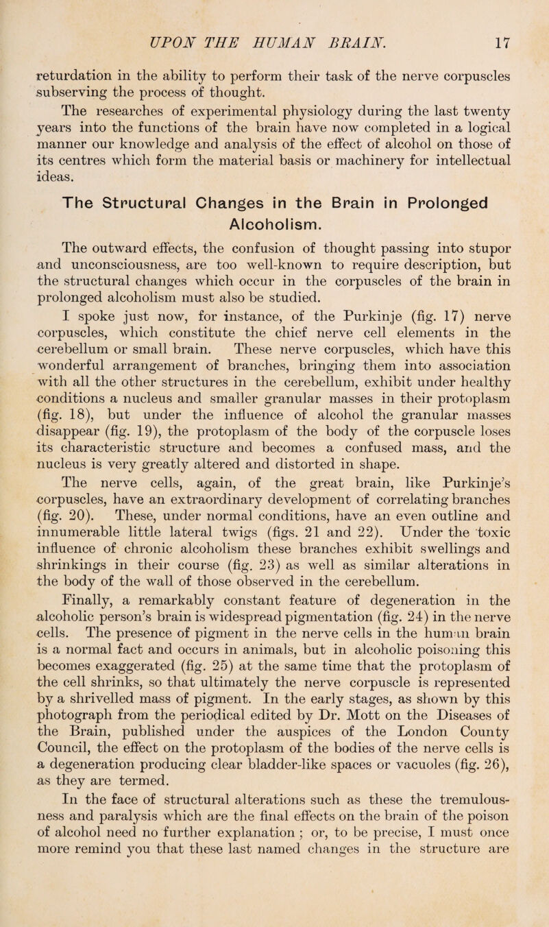 retardation in the ability to perform their task of the nerve corpuscles subserving the process of thought. The researches of experimental physiology during the last twenty years into the functions of the brain have now completed in a logical manner our knowledge and analysis of the effect of alcohol on those of its centres which form the material basis or machinery for intellectual ideas. The Structural Changes in the Brain in Prolonged Alcoholism. The outward effects, the confusion of thought passing into stupor and unconsciousness, are too well-known to require description, but the structural changes which occur in the corpuscles of the brain in prolonged alcoholism must also be studied. I spoke just now, for instance, of the Purkinje (fig. 17) nerve corpuscles, which constitute the chief nerve cell elements in the cerebellum or small brain. These nerve corpuscles, which have this wonderful arrangement of branches, bringing them into association with all the other structures in the cerebellum, exhibit under healthy conditions a nucleus and smaller granular masses in their protoplasm (fig. 18), but under the influence of alcohol the granular masses disappear (fig. 19), the protoplasm of the body of the corpuscle loses its characteristic structure and becomes a confused mass, and the nucleus is very greatly altered and distorted in shape. The nerve cells, again, of the great brain, like Purkinje’s corpuscles, have an extraordinary development of correlating branches (fig. 20). These, under normal conditions, have an even outline and innumerable little lateral twigs (figs. 21 and 22). Under the toxic influence of chronic alcoholism these branches exhibit swellings and shrinkings in their course (fig. 23) as well as similar alterations in the body of the wall of those observed in the cerebellum. Finally, a remarkably constant feature of degeneration in the alcoholic person’s brain is widespread pigmentation (fig. 24) in the nerve cells. The presence of pigment in the nerve cells in the human brain is a normal fact and occurs in animals, but in alcoholic poisoning this becomes exaggerated (fig. 25) at the same time that the protoplasm of the cell shrinks, so that ultimately the nerve corpuscle is represented by a shrivelled mass of pigment. In the early stages, as shown by this photograph from the periodical edited by Dr. Mott on the Diseases of the Brain, published under the auspices of the London County Council, the effect on the protoplasm of the bodies of the nerve cells is a degeneration producing clear bladder-like spaces or vacuoles (fig. 26), as they are termed. In the face of structural alterations such as these the tremulous¬ ness and paralysis which are the final effects on the brain of the poison of alcohol need no further explanation; or, to be precise, I must once more remind you that these last named changes in the structure are