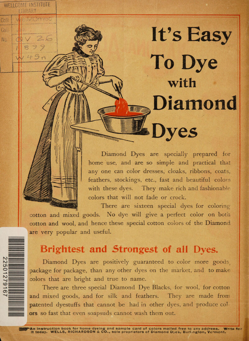 22501279167 *An Instruction book for home dyeing and sample card of colors mailed free to any address. Wnt« It today. WELLS, RICHARDSON ol CO., sole proprietors of Diamond Dyes, Burlington, Vermont. fot- Dyes Diamond Dyes are specially prepared for home use, and are so simple and practical that any one can color dresses, cloaks, ribbons, coats, feathers, stockings, etc., fast and beautiful colors with these dyes. They make rich and fashionable colors that will not fade or crock. There are sixteen special dyes for coloring cotton and mixed goods. No dye will give a perfect color on both cotton and wool, and hence these special cotton colors of the Diamond are very popular and useful. — Brightest and Strongest of all Dyes. Diamond Dyes are positively guaranteed to color more goods. - package for package, than any other dyes on the market, and to make - colors that are bright and true to name. - There are three special Diamond Dye Blacks, for wool, for cotton s|. and mixed goods, and for silk and feathers. They are made from patented dyestuffs that cannot be had in other dyes, and produce co^ -- ors so fast that even soapsuds cannot wash them out. Diamond It’s Easy To Dye with