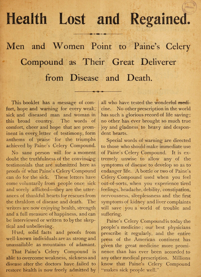 Health Lost and ■-—«*•—* -» -O-——- s ifL^ «■ k ;V Men and Women Point to Paine’s Celery Compound as Their Great Deliverer from Disease and Death. This booklet has a message of com¬ fort, hope and warning for every weak, sick and diseased man and woman in this broad country. The words of comfort, cheer and hope that are prom¬ inent in every letter of testimony, form anthems of praise for the triumphs achieved by Paine’s Celery Compound. No sane person will for a moment doubt the truthfulness of the convincing testimonials that are submitted here as proofs of what Paine’s Celery Compound can do for the sick. These letters have come voluntarily from people once sick and sorely afflicted—they are the utter¬ ances of thankful hearts for rescues from the thraldom of disease and death. The writers are now enjoying health, strength and a full measure of happiness, and can be interviewed or written to by the skep¬ tical and unbelieving. Hard, solid facts and proofs from well-known individuals are as strong and unassailable as mountains of adamant. That Paine’s Celery Compound is able to overcome weakness, sickness and disease after the doctors have failed to restore health is now freely admitted by all who have tested the wonderful medi¬ cine. No other prescription in the world has such a glorious record of life saving; no other has ever brought so much true joy and gladness to heavy and despon¬ dent hearts. Special words of warning are directed to those who should make immediate use of Paine’s Celery Compound. It is ex¬ tremely unwise to allow any of the symptoms of disease to develop so as to endanger life. A bottle or two of Paine’s Celery Compound used when you feel out-of-sorts, when you experience tired feelings, headache, debility, constipation, nervousness, sleeplessness and the first symptoms of kidney and liver complaints will save you a world of trouble and suffering. Paine’s Celery Compound is today the people’s medicine; our best physicians prescribe it regularly, and the entire press of the American continent has given the great medicine more promi¬ nence than has ever been accorded to any other medical prescription. Millions know that Paine’s Celery Compound “makes sick people well.”