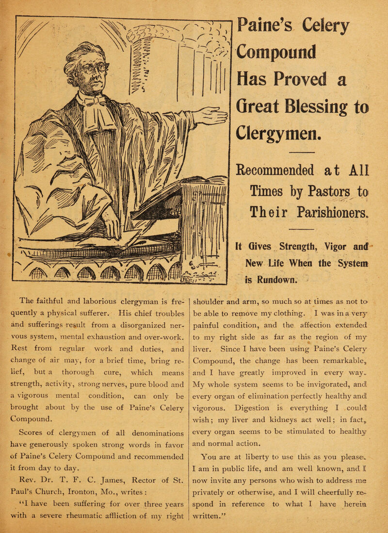 The faithful and laborious clergyman is fre¬ quently a physical sufferer. His chief troubles and sufferings result from a disorganized ner¬ vous system, mental exhaustion and over-work. Rest from regular work and duties, and change of air may, for a brief time, bring re¬ lief, but a thorough cure, which means strength, activity, strong nerves, pure blood and a vigorous mental condition, can only be brought about by the use of Paine’s Celery Compound. Scores of clergymen of all denominations have generously spoken strong words in favor of Paine’s Celery Compound and recommended it from day to day. Rev. Dr. T. F. C. James, Rector of St. Paul’s Church, Ironton, Mo., writes: “I have been suffering for over three years with a severe rheumatic affliction of my right Paine’s Celery Compound Has Proved a Great Blessing to Clergymen. Recommended at All Times by Pastors to Their Parishioners. It Gives Strength, Vigor and New Life When the System is Rundown. shoulder and arm, so much so at times as not to be able to remove my clothing. I was in a very- painful condition, and the affection extended to my right side as far as the region of my . liver. Since I have been using Paine’s Celery Compound, the change has been remarkable* and I have greatly improved in every way.. My whole system seems to be invigorated, and every organ of elimination perfectly healthy and vigorous. Digestion is everything I could wish; my liver and kidneys act well; in fact* every organ seems to be stimulated to healthy and normal action. You are at liberty to use this as you pleases I am in public life, and am well known, and I now invite any persons who wish to address me privately or otherwise, and I will cheerfully r.e.^ spond in reference to what I have herein written.”