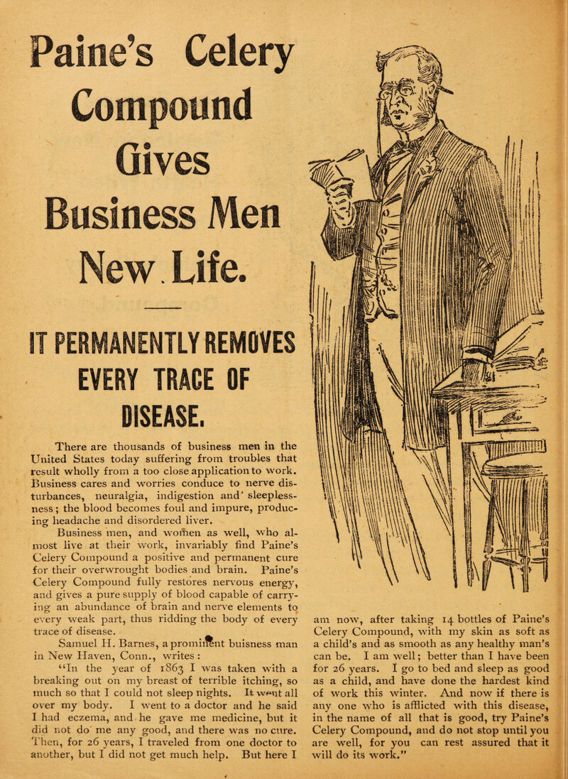 Maine’s Celery Compound Gives Business Men New. Life. IT PERMANENTLY REMOVES EVERY TRACE OF DISEASE. There are thousands of business men in the United States today suffering from troubles that result wholly from a too close application to work. Business cares and worries conduce to nerve dis¬ turbances, neuralgia, indigestion and' sleepless¬ ness ; the blood becomes foul and impure, produc¬ ing headache and disordered liver. Business men, and women as well, who al¬ most live at their work, invariably find Paine’s Celery Compound a positive and permanent cure for their overwrought bodies and brain. Paine’s Celery Compound fully restores nervous energy, and gives a pure supply of blood capable of carry¬ ing an abundance of brain and nerve elements to every weak part, thus ridding the body of every trace of disease. Samuel H. Barnes, a prominent buisness man in New Haven, Conn., writes: “In the year of 1863 I was taken with a breaking out on my breast of terrible itching, so much so that I could not sleep nights. It w^nt all over my body. I went to a doctor and he said I had eczema, and he gave me medicine, but it did not do me any good, and there was no cure. Then, for 26 years, I traveled from one doctor to another, but I did not get much help. But here I am now, after taking 14 bottles of Paine’s Celery Compound, with my skin as soft as a child’s and as smooth as any healthy man’s can be. I am well; better than I have been for 26 years. I go to bed and sleep as good as a child, and have done the hardest kind of work this winter. And now if there is any one who is afflicted with this disease, in the name of all that is good, try Paine’s Celery Compound, and do not stop until you are well, for you can rest assured that it will do its work.”