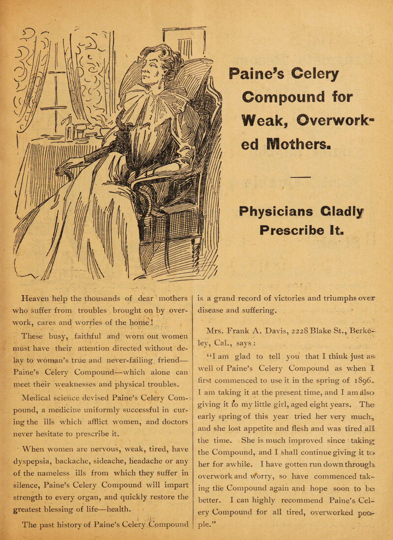 Compound for Weak, Overwork¬ ed Mothers. Physicians Gladly Prescribe It. Heaven help the thousands of dear mothers who suffer from troubles brought on by over- • • • V ‘ work, cares and worries of the home ! These busy, faithful and worn out women must have their attention directed without de- -a '• * - ’ • .* • t . : . lay to woman’s true and never-failing friend— Paine’s Celery Compound—which alone can meet their weaknesses and physical troubles. Medical science devised Paine’s Celery Com¬ pound, a medicine uniformly successful in cur¬ ing the ills which afflict women, and doctors never hesitate to prescribe it. ■ When women are nervous, weak, tired, have dyspepsia, backache, sideache, headache or any of the nameless ills from which they suffer in silence, Paine’s Celery Compound will impart strength to every organ, and quickly restore the greatest blessing of life—health. i Jit- The past history of Paine’s Celery Compound is a grand record of victories and triumphs over disease and suffering. • Mrs. Frank A. Davis, 2228 Blake St., Berke¬ ley, Cal., says : UI am glad to tell you that I think just as. well of Paine’s Celery Compound as when I first commenced to use it in the spring of 1896c I am taking it at the present time, and I am also giving it t*o my little girl, aged eight years. The early spring of this year tried her very much,, and she lost appetite and flesh and was tired all the time. She is much improved since taking the Compound, and I shall continue giving it to her for awhile. I have gotten run down through* overwork and v^orry, so have commenced tak¬ ing the Compound again and hope soon to be*; better. I can highly recommend Paine’s Cel¬ ery Compound for all tired, overworked pea- pie.”