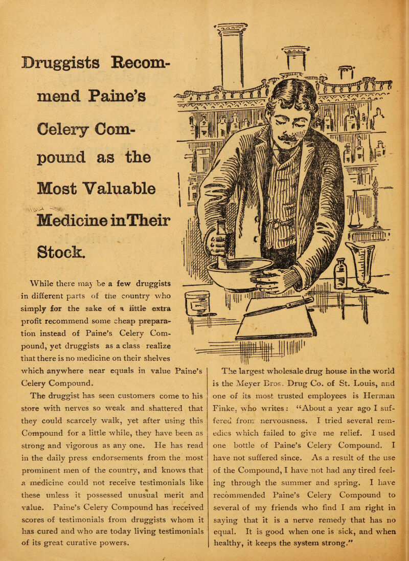 Druggists Recom¬ mend Paine’s Celery Com¬ pound as the Most Valuable Medicine inTheir Stock. While there may be a few druggists in different parts of the country who simply for the sake of a little extra profit recommend some cheap prepara¬ tion instead of Paine’s Celery Com¬ pound, yet druggists as a class realize that there is no medicine on their shelves which anywhere near equals in value Paine’s Celery Compound. The druggist has seen customers come to his store with nerves so weak and shattered that they could scarcely walk, yet after using this Compound for a little while, they have been as strong and vigorous as any one. He has read in the daily press endorsements from the most prominent men of the country, and knovrs that a medicine could not receive testimonials like % these unless it possessed unusual merit and value. Paine’s Celery Compound has received scores of testimonials from druggists whom it has cured and who are today living testimonials of its great curative powers. The largest wholesale drug house in the world is the Meyer Bros;, Drug Co. of St. Louis, and one of its most trusted employees is Herman Finke, who writes : “About a year ago I suf¬ fered from nervousness. I tried several rem¬ edies which failed to give me relief. I used one bottle of Paine’s Celery Compound. I have not suffered since. As a result of the use of the Compound, I have not had any tired feel¬ ing through the summer and spring. I have recommended Paine’s Celery Compound to several of my friends who find I am right in saying that it is a nerve remedy that has no equal. It is good when one is sick, and when healthy, it keeps the system strong.J