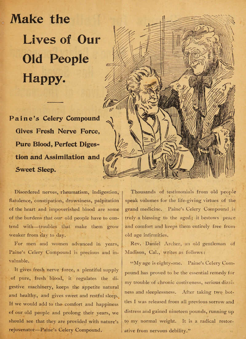 Make the Lives of Our Old People Happy. Paine’s Celery Compound Gives Fresh Nerve Force, Pure Blood, Perfect Diges¬ tion and Assimilation and Sweet Sleep. Disordered nerves, rheumatism, indigestion, flatulence, constipation, drowsiness, palpitation of the heart and impoverished blood are some of the burdens that our old people have to con- * . ' 2i' tend with—troubles that make them grow weaker from day to day. For men and women advanced in years, Paine’s Celery Compound is precious and in¬ valuable. It gives fresh nerve force, a plentiful supply of pure, fresh blood, it regulates the di¬ gestive machinery, keeps the appetite natural and healthy, and gives sweet and restful sleep. If we would add to the comfort and happiness of our old people and prolong their years, we should see that they are provided with nature’s rejuvenator—Paine’s Celery Compound. Thousands of testimonials from old people . ' ♦ : „ ■*. • ' . ,yT:.y-j, speak volumes for the life-giving virtues of the grand medicine. Paine’s Celery Compound .is truly a blessing to the aged; it bestows peace and comfort and keeps them entirely free from old age infirmities. Rev. Daniel Archer, an old gentleman of Madison, Cal., writes as follows: uMy age is eighty-one. Paine’s Celery Com¬ pound has proved to be the essential remedy for my trouble of chronic costiveness, serious dizzi¬ ness and sleeplessness. After taking two bot¬ tles I was released from all previous sorrow and distress and gained nineteen pounds, running up to my normal weight. It is a radical restor- i ative from nervous debility.”