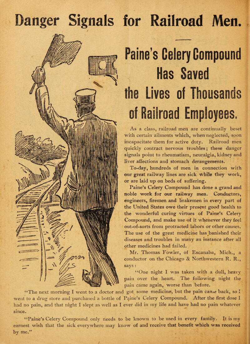 Danger Signals for Railroad Men. Paine’s Celery Compound Has Saved the Lives of Thousands of Railroad Employees. As a class, railroad men are continually beset with certain ailments which, when neglected, soon incapacitate them for active duty. Railroad men quickly contract nervous troubles; these danger signals point to rheumatism, neuralgia, kidney and liver affections and stomach derangements. To-day, hundreds of men in connection with our great railway lines are sick \Vhile they work, or are laid up on beds of suffering. Paine’s Celery Compound has done a grand and noble work for our railway men. Conductors, engineers, firemen and brakemen in every part of the United States owe their present good health to the wonderful curing virtues of Paine’s Celery Compound, and make use of it whenever they feel out-of-sorts from protracted labors or other causes. The use of the great medicine has banished their diseases and troubles in many an instance after all other medicines had failed. Mr. Thomas Fowler, of Escanaba, Mich., a conductor on the Chicago & Northwestern R. R., says : “One night I was taken with a dull, heavy pain over the heart. The following night the pain came again, worse than before. “The next morning I went to a doctor and got some medicine, but the pain came back, so I went to a drug store and purchased a bottle of Paine’s Celery Compound. After the first dose I had no pain, and that night I slept as well as I ever did in my life and have had no pain whatever since. “Paine’s Celery Compound only needs to be known to be used in every family. It is my earnest wish that the sick everywhere may know of and receive that benefit which was received by me.” ,
