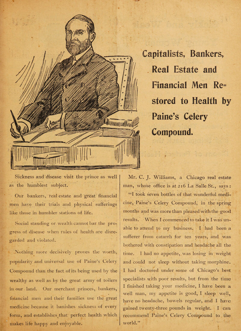 % Capitalists, Bankers, Real Estate and Financial Men Re¬ stored to Health by Paine’s Celery Compound. Sickness and disease visit the prince as well as the humblest subject. Our bankers, real estate and great financial men have their trials and physical sufferings like those in humbler stations of life. Social standing or wealth cannot bar the pro-- gress of disease when rules of health are disre¬ garded and violated. Nothing more decisively proves the worth, popularity and universal use of Paine’s Celery Compound than the fact of its being used by the wealthy as well as by the great army of toilers in our land. Our merchant princes, bankers, financial men and their families use the great medicine because it banishes sickness of every form, and establishes .that perfect health which makes life happy and enjoyable. Mr. C. J. Williams, a Chicago real estate man, whose office is at 216 La Salle St., says : “I took seven bottles of that wonderful medi- cine, Paine’s Celery Compound, in the spring months and was more than pleased with the good results. When I commenced to take it I was un¬ able to attend to my business. I had been a sufferer from catarrh for ten years, and was bothered with constipation and headache all the time. I had no appetite, was losing in weight and could not §leep without taking morphine* I had doctored under some of Chicago’s best specialists with poor results, but from the time I finished taking your medicine, I have been a well man, my appetite is good, I sleep well, have no headache, bowels regular, and I have gained.twenty-three pounds in weight. I can recommend Paine’s Celery Compound to. the world.”