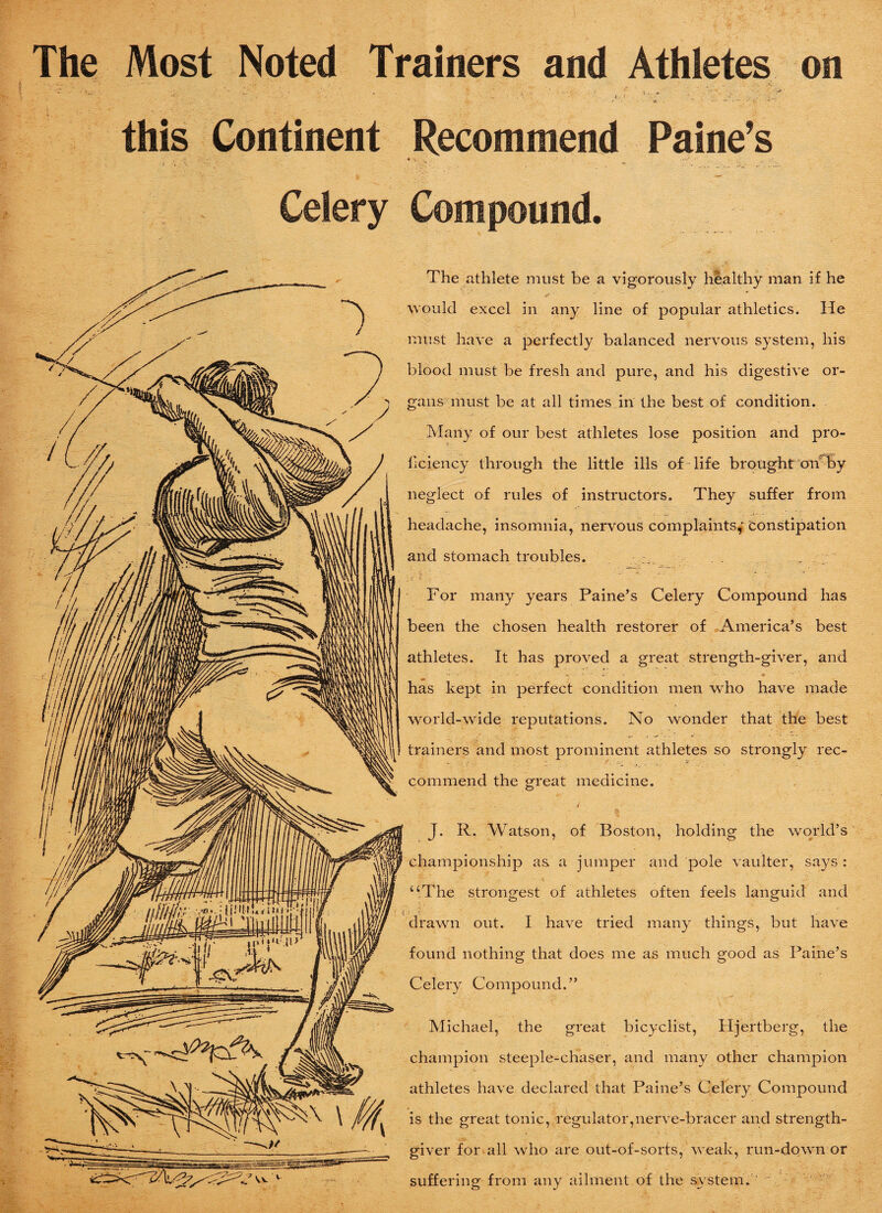 The Most Noted Trainers and Athletes on *t '• - ' ‘ C : ■ < 1 i ■ * v ; ' _/ __ . . this Continent Recommend Paine’s • V- ' • * .V- i, . y < Celery Compound. The athlete must be a vigorously healthy man if he would excel in any line of popular athletics. He must have a perfectly balanced nervous system, his blood must be fresh and pure, and his digestive or¬ gans must be at all times in the best of condition. Many of our best athletes lose position and pro¬ ficiency through the little ills of life brought on by neglect of rules of instructors. They suffer from headache, insomnia, nervous complaints^ Constipation and stomach troubles. - . . ., - -¥ ‘ ' - ■ ' . ■ 4, - • * - - - : *■ «. For many years Paine’s Celery Compound has been the chosen health restorer of America’s best athletes. It has proved a great strength-giver, and has kept in perfect condition men who have made world-wide reputations. No wonder that the best trainers and most prominent athletes so strongly rec- commend the great medicine. / J. R. Watson, of Boston, holding the world’s championship as a jumper and pole van Iter, says : “The strongest of athletes often feels languid and drawn out. I have tried many things, but have found nothing that does me as much good as Paine’s Celery Compound.” Michael, the great bicyclist, Iljertberg, the champion steeple-chaser, and many other champion athletes have declared that Paine’s Celery Compound is the great tonic, regulator,nerve-bracer and strength- giver for all who are out-of-sorts, weak, run-down or suffering from any ailment of the system. '