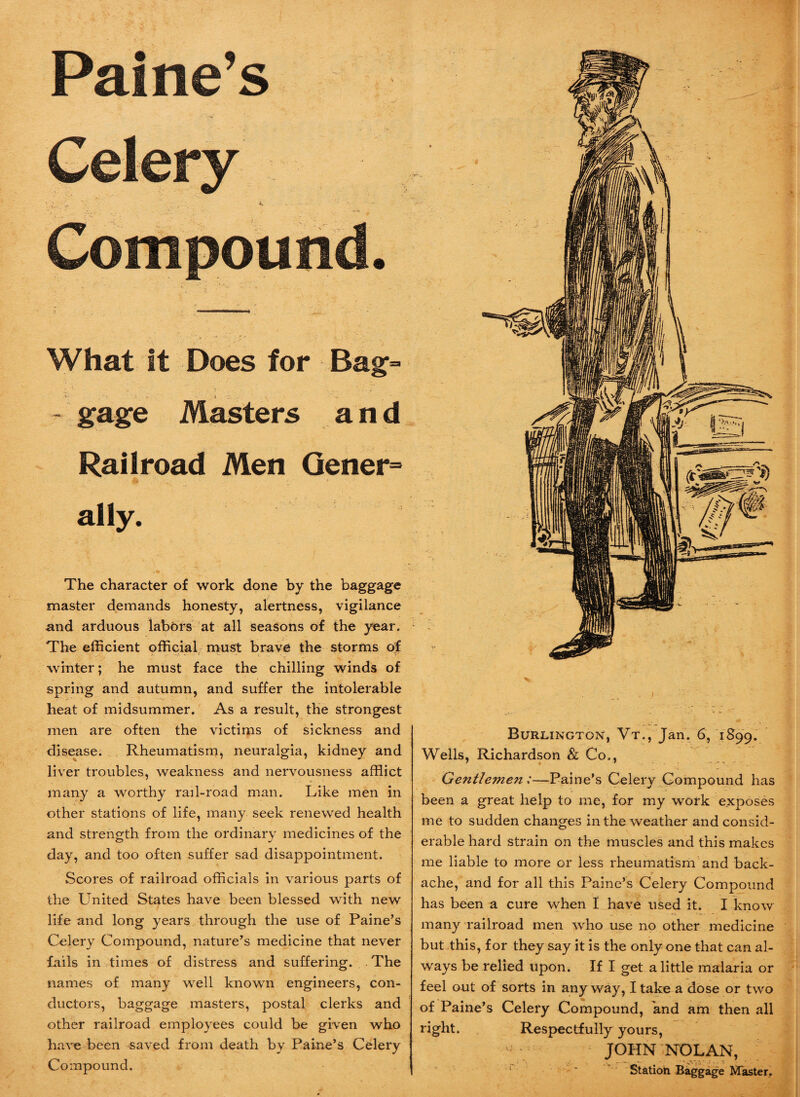 Paine’s Celery ’ v . ' . J. - Compound. What It Does for Bag= t gage Masters and Railroad Men Gener= ally. The character of work done by the baggage master demands honesty, alertness, vigilance and arduous labors at all seasons of the year. The efficient official must brave the storms of winter; he must face the chilling winds of spring and autumn, and suffer the intolerable heat of midsummer. As a result, the strongest men are often the victims of sickness and disease. Rheumatism, neuralgia, kidney and liver troubles, weakness and nervousness afflict many a worthy rail-road man. Like men in other stations of life, many seek renewed health and strength from the ordinary medicines of the day, and too often suffer sad disappointment. Scores of railroad officials in various parts of the United States have been blessed with new life and long years through the use of Paine’s Celery Compound, nature’s medicine that never fails in times of distress and suffering. The names of many well known engineers, con¬ ductors, baggage masters, postal clerks and other railroad employees could be given who have been saved from death by Paine’s Celery Compound. v Burlington, Vt., Jan. 6, 1899. Wells, Richardson & Co., Ge7ttJe7nen :—Paine’s Celery Compound has been a great help to me, for my work exposes me to sudden changes in the weather and consid¬ erable hard strain on the muscles and this makes me liable to more or less rheumatism and back¬ ache, and for all this Paine’s Celery Compound has been a cure when I have used it. I know many railroad men who use no other medicine but this, for they say it is the only one that can al¬ ways be relied upon. If I get a little malaria or feel out of sorts in any way, I take a dose or two of Paine’s Celery Compound, and am then all right. Respectfully yours, ; JOHN NOLAN, Station Baggage Master..