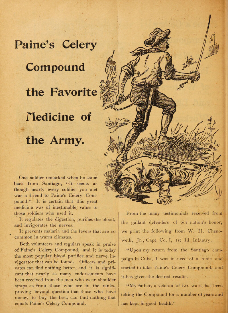 Compound the Favorite fledicine of the Army. One soldier remarked when he came back from Santiago, “It seems as though nearly every soldier you met was a friend to Paine’s Celery Com¬ pound.” It is certain that this great medicine was of inestimable value to those soldiers who used it. It regulates the digestion, purifies the blood, and invigorates the nerves. It prevents malaria and the fevers that are so common in warm climates. Both volunteers and regulars speak in praise of Paine’s Celery Compound, and it is today the most popular blood purifier and nerve in- vigorator that can be found. Officers and pri¬ vates can find nothing better, and it is signifi¬ cant that nearly as many endorsements have been received from the men who wear shoulder straps as from those who are in the ranks, proving beyond question that those who have money to buy the best, can find nothing that equals Paine’s Celery Compound. From the many testimonials received from the gallant defenders of our nation’s honor, we print the following from W. H. Cheno- weth, Jr., Capt. Co. I, ist Ill. Infantry: “Upon my return from the Santiago cam¬ paign in Cuba, I was in need of a tonic and started to take Paine’s Celery Compound, and it has given the desired results. “My father, a veteran of two wars, has been taking the Compound for a number of years and has kept in good health.”