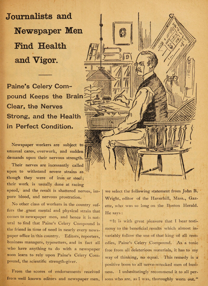 Journalists and Newspaper Men Health and Vigor. Paine’s Celery Com¬ pound Keeps the Brain Clear, the Nerves Strong, and the Health in Perfect Condition. Newspaper workers are subject to unusual cares, overwork, and sudden demands upon their nervous strength. Their nerves are incessantly called upon to withstand severe strains as though they were of iron or steel; their work is usually done at racing speed, and the result is shattered nerves, im¬ pure blood, and nervous prostration. No other class of workers in the country suf¬ fers the great mental and physical strain that comes to newspaper men, and hence it is nat¬ ural to find that Paine’s Celery Compound is the friend in time of need in nearly every news¬ paper office in this country. Editors, reporters, business managers, typesetters, and in fact all who have anything to do with a newspaper soon learn to rely upon Paine’s Celery Com¬ pound, the scientific strength-giver. From the scores of endorsements received from well known editors and newspaper men, we select the following statement from John B. Wright, editor of the Haverhill, Mass., Gaz¬ ette, who was so long on the Boston Herald. He says : “It is with great pleasure that I bear testi¬ mony to the beneficial results which almost in¬ variably follow the use of that king of all rem¬ edies, Paine’s Celery Compound. As a tonic free from all deleterious materials, it has to my way of thinking, no equal. This remedy is a positive boon to all nerve-wrecked men of busi¬ ness. I unhesitatingly recommend it to all per¬ sons who are, as I was, thoroughly worn out.”
