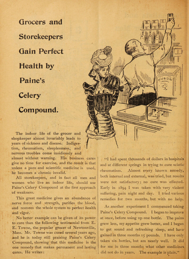 Grocers and Storekeepers Gain Perfect Health by Paine’s Celery Compound. The indoor life of the grocer and shopkeeper almost invariably leads to years of sickness and disease. Indiges¬ tion, rheumatism, sleeplessness, and nervous troubles come insidiously and almost without warning. His business cares give no time for exercise, and the result is that unless a pure and scientific medicine is used, he becomes a chronic invalid. All storekeepers, and in fact all men and women who live an indoor life, should use Paine’s Celery Compound at the first approach of weakness. This great medicine gives an abundance of nerve force and strength, purifies the blood, and restores the whole system to perfect health and vigor. No better example can be given of its power to cure than the following testimonial from E. E. Towne, the popular grocer of Newtonville, Mass. Mr. Towne was cured several years ago, and he is today still praising Paine’s Celery Compound, showing that this medicine is the one remedy that makes permanent and lasting cures. He writes : “I had spent thousands of dollars in hospitals and at different springs in trying to cure sciatic rheumatism. Almost every known remedy, both internal and external, was tried, but results were not satisfactory; no cure was effected. Early in 1894 I was taken with very violent suffering, pain night and day. I tried various remedies for two months, but with no help. As another experiment I commenced taking Paine’s Celery Compound. I began to improve at once, before using up one bottle. The pains grew less, my appetite grew better, and I began to get sound and refreshing sleep, and have gained in three months 15 pounds. I have only taken six bottles, but am nearly well. It did for me in three months what other medicines did not do in years. The example is plain.” /