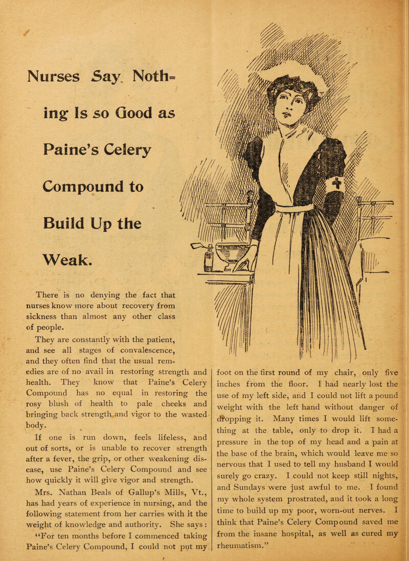 Nurses Say Noth¬ ing Is so Good as Paine’s Celery Compound to * Build Up the Weak. There is no denying the fact that nurses know more about recovery from sickness than almost any other class of people. They are constantly with the patient, and see all stages of convalescence, and they often find that the usual rem¬ edies are of no avail in restoring strength and health. They know that Paine’s Celery Compound has no equal in restoring the rosy blush of health to pale cheeks and bringing back strength and vigor to the wasted body. If one is run down, feels lifeless, and out of sorts, or is unable to recover strength after a fever, the grip, or other weakening dis¬ ease, use Paine’s Celery Compound and see how quickly it will give vigor and strength. Mrs. Nathan Beals of Gallup’s Mills, Vt., has had years of experience in nursing, and the following statement from her carries with it the weight of knowledge and authority. She says : uFor ten months before I commenced taking Paine’s Celery Compound, I could not put my foot on the first round of my chair, only five inches from the floor. I had nearly lost the use of my left side, and I could not lift a pound weight with the left hand without danger of dropping it. Many times I would lift some¬ thing at the table, only to drop it. T had a pressure in the top of my head and a pain at the base of the brain, which would leave me so nervous that I used to tell my husband I would surely go crazy. I could not keep still nights, and Sundays were just awful to me. I found my whole system prostrated, and it took a long time to build up my poor, worn-out nerves. I think that Paine’s Celery Compound saved me from the insane hospital, as well as cured my rheumatism.” /
