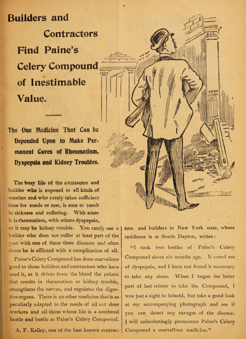 Builders and Contractors Find Celery Compound of Inestimable .r * . ’ ‘ ' Value. (—— —, . 1 l 1 ‘ * i li ' m ^ 7 t J 7 ' The One Medicine That Can fee Depended Upon to Make Per* manent Cures of Rheumatism, Dyspepsia and Kidney Troubles. The busy life of the contractor and builder who is exposed to all kinds of weather and who rarely takes sufficient time for meals or rest, is sure to result in sickness and suffering. With some it is rheumatism, with others dyspepsia, or it may be kidney trouble. You rarely see a builder who does not suffer at least part of the year with one of these three diseases and often times he is afflicted with a complication of all. Paine’s Celery Compound has done marvellous good to those builders and contractors who have used it, as it drives from the blood the poison that results in rheumatism or kidney trouble, strengthens the nerves, and regulates the diges¬ tive organs. There is no other medicine that is so peculiarly adapted to the needs of all out door workers and all those whose life is a continual hustle and bustle as Paine’s Celery Compound. A. F. Kelley, one of the best known contrac¬ tors and builders in New \ork state, whose residence is at South Dayton, writes : “I took two bottles of Paine’s Celery Compound about six months ago. It cured me of dyspepsia, and I have not found it necessary to take any since. When I began the latter part of last winter to take the Compound, I was just a sight to behold, but take a good look at my accompanying photograph and see if you can detect any ravages of the disease. I will unhesitatingly pronounce Paine’s Celery Compound a marvellous medicine.”