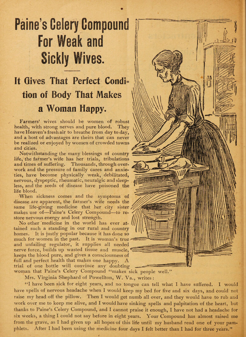 Paine’s Celery Compoun For Weak and -- — T7J ■ —-- _ . - , s- ; T I 7 - / ' it f II: . n Jk It Gives That Perfect Condi= tion of Body That Makes a Woman Happy. Farmers5 wives should be women of robust health, with strong nerves and pure blood. They have Heaven’s fresh air to breathe from day to day, and a host of advantages are theirs that can never be realized or enjoyed by women of crowded towns and cities. Notwithstanding the many blessings of country life, the farmer’s wife has her trials, tribulations and times of suffering. Thousands, through over¬ work and the pressure of family cares and anxie¬ ties, have become physically weak, debilitated, nervous, dyspeptic, rheumatic, neuralgic and sleep¬ less, and the seeds of disease have poisoned the life blood. When sickness comes and the symptoms of disease are apparent, the farmer’s wife needs the same life-giving medicine that her city sister makes use of—Paine’s Celery Compound—to re¬ store nervous energy and lost strength. No other medicine in the world has ever at¬ tained such a standing in our rural and country homes. It is justly popular because it has done so much for women in the past. It is woman’s true and unfailing regulator, it supplies all needed nerve force, builds up wasted tissue and muscle, keeps the blood pure, and gives a consciousness of full and perfect health that makes one happy. A trial of one bottle will convince any doubting woman that Paine’s Celery Compound “makes sick people well.” Mrs. Virginia Shephard of Powellton, W. Va., writes : “I have been sick for eight years, and no tongue can tell what I have suffered. I would have spells of nervous headache when I would keep my bed for five and six days, and could not raise my head off the pillow. Then I would get numb all over, and they would have to rub and work over me to keep me alive, and I would have sinking spells and palpitation of the heart, but thanks to Paine’s Celery Compound, and I cannot praise it enough, I have not had a headache for six weeks, a thing I could not say before in eight years. Your Compound has almost raised me from the grave, as I had given up all hopes of this life until my husband read one of your pam¬ phlets. After I had been using the medicine four days I felt better than I had for three years.”