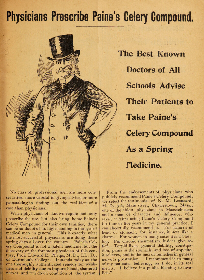 Physicians Prescribe Paine’s Celery Compound. The Best Known Doctors of All Schools Advise Their Patients to Take Paine’s j t Celery Compound As a Spring i Fledicine. « No class of professional men are more con¬ servative, more careful in givingadvice, or more painstaking in finding out the real facts of a case than physicians. When physicians of known repute not only prescribe the use, but also bring home Paine’s Celery Compound for their own families, there can be no doubt of its high standing in the eyes of medical men in general. This is exactly what the most successful physicians are doing these spring days all over the country. Paine’s Cel¬ ery Compound is not a patent medicine, but the discovery of the foremost physician of this cen¬ tury, Prof. Edward E. Phelps, M. D., LL. D., of Dartmouth College. It stands today as the one thoroughly authenticated remedy for weak¬ ness and debility due to impure blood, shattered nerves, and run down condition of the system. From the endorsements of physicians who publicly recommend Paine’s Celery Compound, we select the testimonial of N. M. Leaneard, M. D., 384 Main street, Charlestown, Mass., one of the ablest physicians in Massachusetts and a man of character and ihfluence, who says: “ After using Paine’s Celery Compound for four or five years in my general practice, I can cheerfully recommend it. For catarrh of head or stomach, for instance, it acts like a charm. For women in many cases it is a bless¬ ing. For chronic rheumatism, it does give re¬ lief. Torpid liver, general debility, constipa¬ tion, pains in the stomach, and loss of appetite, it relieves, and is the best of remedies in general nervous prostration. I recommend it to many of my patients, believing, as I do, in its real merits. I believe it a public blessing to inva¬ lids.”