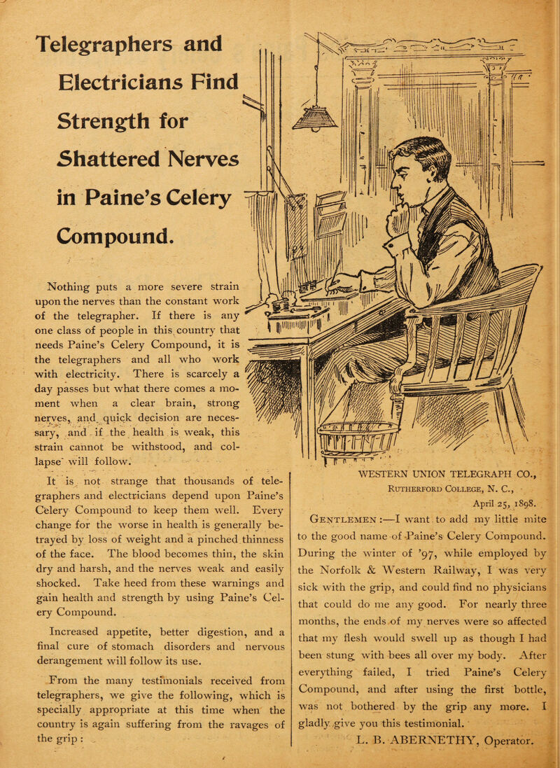 Telegraphers and Electricians Find Strength for Shattered Nerves in Paine’s Celery Compound. Nothing puts a more severe strain upon the nerves than the constant work of the telegrapher. If there is any one class of people in this country that needs Paine’s Celery Compound, it is the telegraphers and all who work with electricity. There is scarcely a day passes but what there comes a mo¬ ment when a clear brain, strong nerves, and. quick decision are neces¬ sary, and if the health is weak, this strain cannot be withstood, and col¬ lapse' will follow. It is not strange that thousands of tele¬ graphers and electricians depend upon Paine’s Celery Compound to keep them well. Every change for the worse in health is generally be¬ trayed by loss of weight and a pinched thinness of the face. The blood becomes thin, the skin dry and harsh, and the nerves weak and easily shocked. Take heed from these warnings and gain health and strength by using Paine’s Cel¬ ery Compound. Increased appetite, better digestion, and a final cure of stomach disorders and nervous derangement will follow its use. From the many testimonials received from telegraphers, we give the following, which is specially appropriate at this time when the country is again suffering from the ravages of the grip : „ WESTERN UNION TELEGRAPH CO., Rutherford College, N. C., April 25, 1898. Gentlemen :—I want. to add my little mite to the good name of Paine’s Celery Compound. During the winter of ’97, while employed by the Norfolk & Western Railway, I was very sick with the grip, and could find no physicians that could do me any good. For nearly three months, the ends of my nerves were so affected that my flesh would swell up as though I had been stung with bees all over my body. After everything failed, I tried Paine’s Celery Compound, and after using the first bottle, was not bothered by the grip any more. I gladly give you this testimonial. L. B. ABERNETHY, Operator.