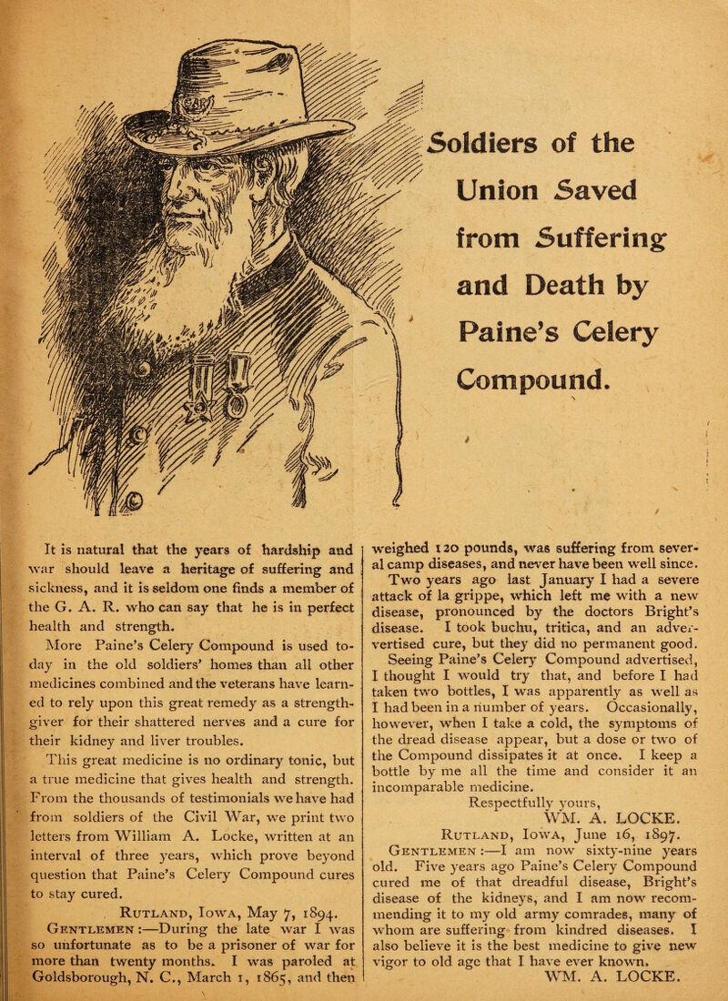 Soldiers of the Union Saved from Suffering and Death by Paine’s Celery Compound. It is natural that the years of hardship and war should leave a heritage of suffering and sickness, and it is seldom one finds a member of the G. A. R. who can say that he is in perfect health and strength. More Paine’s Celery Compound is used to¬ day in the old soldiers’ homes than all other medicines combined and the veterans have learn¬ ed to rely upon this great remedy as a strength- giver for their shattered nerves and a cure for their kidney and liver troubles. This great medicine is no ordinary tonic, but a true medicine that gives health and strength. From the thousands of testimonials we have had from soldiers of the Civil War, we print two letters from William A. Locke, written at an interval of three years, which prove beyond question that Paine’s Celery Compound cures to stay cured. Rutland, Iowa, May 7, 1894. Gentlemen :—During the late war I was so unfortunate as to be a prisoner of war for more than twenty months. I was paroled at Goldsborough, N. C., March 1, 1865, and then weighed 120 pounds, was suffering from sever¬ al camp diseases, and never have been well since. Two years ago last January I had a severe attack of la grippe, which left me with a new disease, pronounced by the doctors Bright’s disease. I took buchu, tritica, and an adver- vertised cure, but they did no permanent good. Seeing Paine’s Celery Compound advertised, I thought I would try that, and before I had taken two bottles, I was apparently as well as I had been in a number of years. Occasionally, however, when I take a cold, the symptoms of the dread disease appear, but a dose or two of the Compound dissipates it at once. I keep a bottle by me all the time and consider it an incomparable medicine. Respectfully yours, WM. A. LOCKE. Rutland, Iowa, June 16, 1897. Gentlemen :—I am now sixty-nine years old. Five years ago Paine’s Celery Compound cured me of that dreadful disease, Bright’s disease of the kidneys, and I am now recom¬ mending it to my old army comrades, many of whom are suffering from kindred diseases. I also believe it is the best medicine to give new vigor to old age that I have ever known. WM. A. LOCKE.