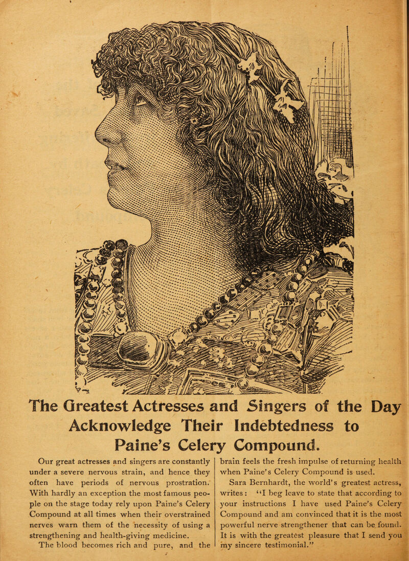 The Greatest Actresses and Singers of the Day Acknowledge Their Indebtedness to Paine’s Celery Compound. Our great actresses and singers are constantly under a severe nervous strain, and hence they often have periods of nervous prostration. With hardly an exception the most famous peo¬ ple on the stage today rely upon Paine’s Celery Compound at all times when their overstrained nerves warn them of the necessity of using a strengthening and health-giving medicine. The blood becomes rich and pure, and the brain feels the fresh impulse of returning health when Paine’s Celery Compound is used. Sara Bernhardt, the world’s greatest actress, writes: “I beg leave to state that according to your instructions I have used Paine’s Celery Compound and am convinced that it is the most powerful nerve strengthener that can be found. It is with the greatest pleasure that I send you my sincere testimonial.”