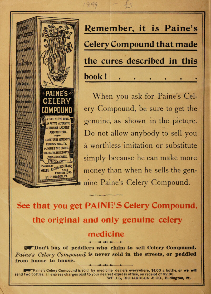 +PAINES t% CELERY | COMPOUND) Remember, it is Paine’s Celery Compound that made the cures described in this book 1. When you ask for Paine’s Cel¬ ery Compound, be sure to get the genuine, as shown in the picture. Do not allow anybody to sell you a worthless imitation or substitute simply because he can make more money than when he sells the gen¬ uine Paine’s Celery Compound. See that you get PAINE’S Celery Compound, the original and only genuine celery medicine. y .ill il^Don’t buy of peddlers who claim to sell Celery Compound. Paine’s Celery Compound is never sold in the streets, or peddled from house to house. -m—*>-- ■^F^Paine’s Celery Compound is sold by medicine dealers everywhere, $1.00 a bottle, or wo will send two bottles, all express charges paid to your nearest express office, on receipt of $2.00. WELLS, RICHARDSON 8c CO., Burlington, Vt. \