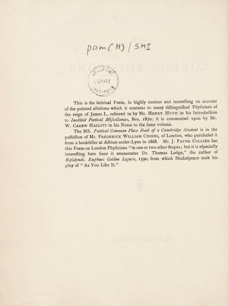 q fa f H) Is h r V.. , l a.: ‘ I ? v' v ,». i-'pi-xi This is the fatirical Poem, fo highly curious and interefting on account of the pointed allufions which it contains to many diftinguifhed Phyficians of the reign of James L, referred to by Mr. Henry Huth in his Introduction to Inedited Poetical Mi/cellanies, 8vo, 1870: it is commented upon by Mr. W. Carew Hazlitt in his Notes to the fame volume. The MS. Poetical Common Place Book of a Cambridge Student is in the poffeffion of Mr. Frederick William Cosens, of London, who purchafed it from a bookfeller at Afhton-under-Lyne in 1868. Mr. J. Payne Collier has this Poem on London Phyficians “in one or two other fhapes; but it is efpeciaily interefting here fmce it enumerates Dr. Thomas Lodge,” the author of Rofalynde. Euphues Golden Legacie, 1590, from which Shakefpeare took his play of “ As You Like It.”