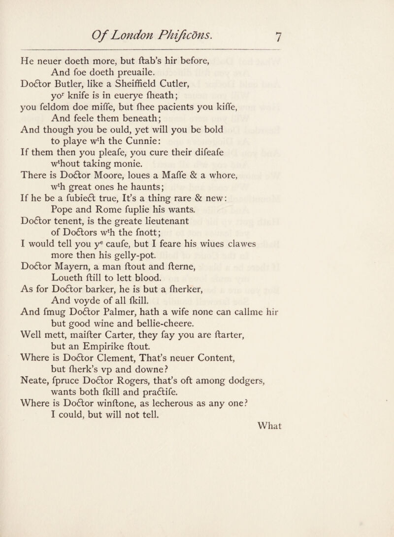 He neuer doeth more, but ftab’s hir before, And foe doeth preuaile. Dodlor Butler, like a Sheiffield Cutler, yor knife is in euerye fheath; you feldom doe miffe, but fhee pacients you kiffe, And feele them beneath; And though you be ould, yet will you be bold to playe wch the Cunnie: If them then you pleafe, you cure their difeafe wdiout taking monie. There is Dodlor Moore, loues a Maffe & a whore, wlh great ones he haunts; If he be a fubiedl true, It’s a thing rare & new: Pope and Rome fuplie his wants. Dodlor tenent, is the greate lieutenant of Dodlors wlh the fnott; I would tell you ye caufe, but I feare his wiues clawes more then his gelly-pot. Dodlor Mayern, a man ftout and fterne, Loueth Till to lett blood. As for Dodlor barker, he is but a fherker, And voyde of all fkill. And fmug Do6lor Palmer, hath a wife none can callme hir but good wine and bellie-cheere. Well mett, maifler Carter, they fay you are ftarter, but an Empirike ftout Where is Dodlor Clement, That’s neuer Content, but fherk’s vp and downe? Neate, fpruce Dodlor Rogers, that’s oft among dodgers, wants both fkill and pradlife. Where is Dodlor winftone, as lecherous as any one? I could, but will not tell. What