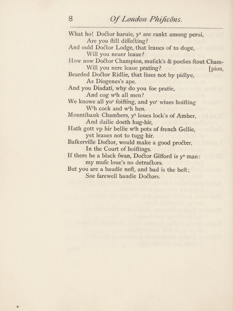 What ho! Do<5tor haruie, y4 are rankt among perui, Are you ftill differing? And ould Doflor Lodge, that leaues of to doge, Will you neuer leaue? How now Doctor Champion, mufick’s & poefies ftout Cham- Will you nere leaue prating? [pion, Bearded Doftor Ridlie, that liues not by pidlye, As Diogenes’s ape. And you Diadati, why do you foe pratie, And cog w4h all men ? We knowe all yor foifting, and yor wiues hoifting W4h cock and wlh hen. Mountibank Chambers, y4 loues locks of Amber, And dailie doeth hug-hir, Hath gott vp hir bellie w4h pots of french Gellie, yet leaues not to tugg hir. Bafkerville Dodlor, would make a good proffer, In the Court of hoiftings. If there be a black fwan, Doftor Gifford is ye man: my mufe loue’s no detraftors. But you are a baudie neft, and bad is the belt; Soe farewell baudie Doctors.