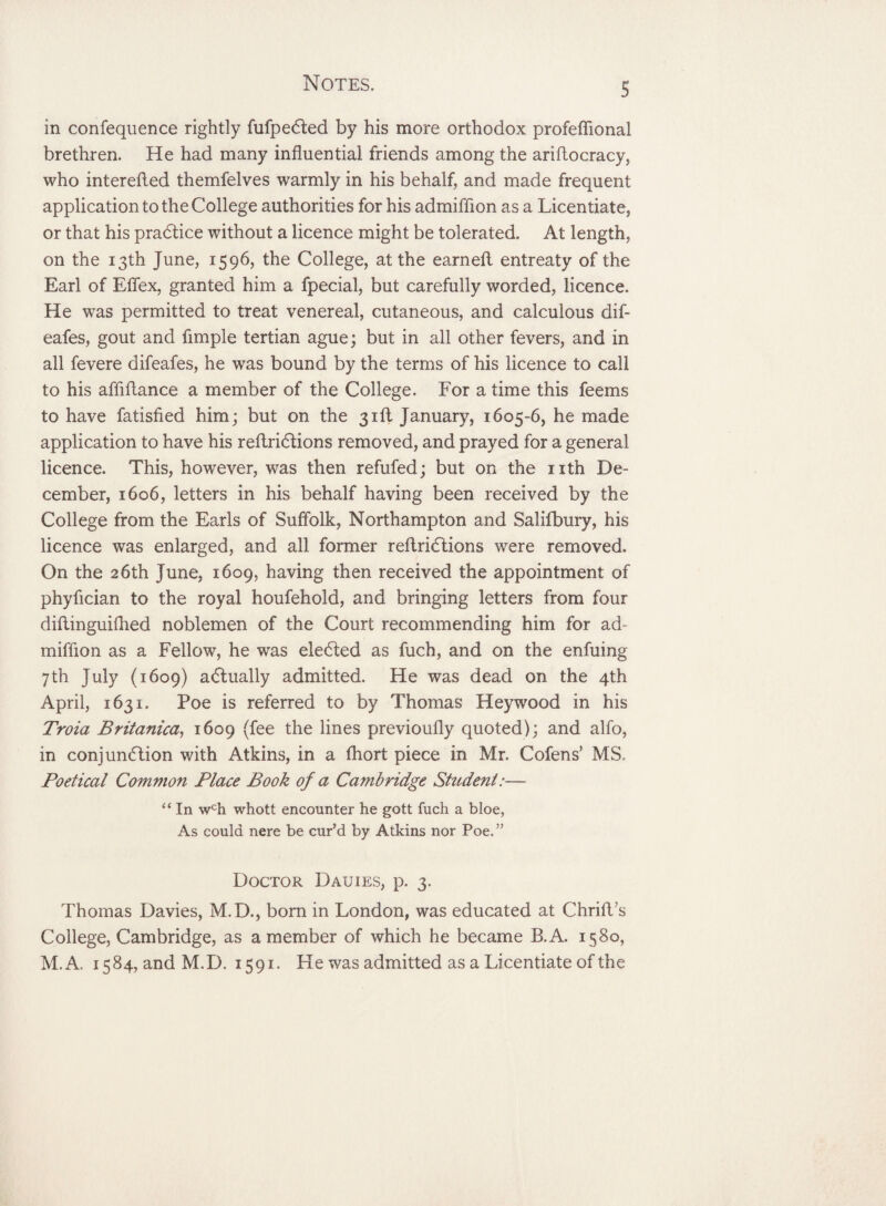 S in confequence rightly fufpedted by his more orthodox profeffional brethren. He had many influential friends among the aridocracy, who intereded themfelves warmly in his behalf, and made frequent application to the College authorities for his admiffion as a Licentiate, or that his pradlice without a licence might be tolerated. At length, on the 13th June, 1596, the College, at the earned entreaty of the Earl of Effex, granted him a fpecial, but carefully worded, licence. He was permitted to treat venereal, cutaneous, and calculous dif- eafes, gout and fimple tertian ague; but in all other fevers, and in all fevere difeafes, he was bound by the terms of his licence to call to his affidance a member of the College. For a time this feems to have fatisfied him; but on the 3rd January, 1605-6, he made application to have his redridtions removed, and prayed for a general licence. This, however, was then refufed; but on the nth De¬ cember, 1606, letters in his behalf having been received by the College from the Earls of Suffolk, Northampton and Salifbury, his licence was enlarged, and all former redriCtions were removed. On the 26th June, 1609, having then received the appointment of phyfician to the royal houfehold, and bringing letters from four didinguifhed noblemen of the Court recommending him for ad¬ miffion as a Fellow, he was eledted as fuch, and on the enfuing 7th July (1609) actually admitted. He was dead on the 4th April, 1631. Poe is referred to by Thomas Heywood in his Troia Britanica, 1609 (fee the lines previoudy quoted); and alfo, in conjunction with Atkins, in a fhort piece in Mr. Cofens’ MS. Poetical Common Place Book of a Cambridge Student:— “ In wch whott encounter he gott fuch a bloe, As could nere be cur’d by Atkins nor Poe.” Doctor Dauies, p. 3. Thomas Davies, M.D., born in London, was educated at Chrid’s College, Cambridge, as a member of which he became B.A. 1580, M.A. 1584, and M.D. 1591. He was admitted as a Licentiate of the