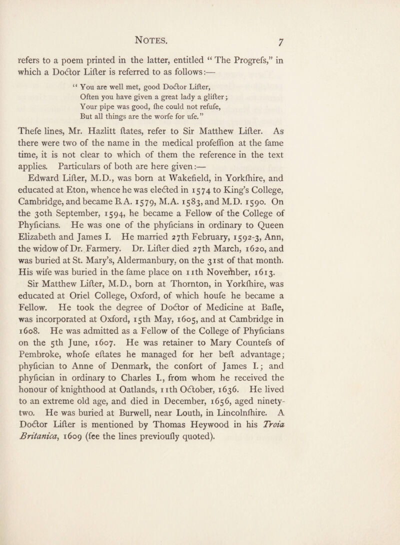 refers to a poem printed in the latter, entitled “ The Progrefs,” in which a Dodtor Lifter is referred to as follows:— “You are well met, good Doctor Lifter, Often you have given a great lady a glifter • Your pipe was good, fhe could not refufe, But all things are the worfe for ufe. ” Thefe lines, Mr. Hazlitt Hates, refer to Sir Matthew Lifter. As there were two of the name in the medical profeffion at the fame time, it is not clear to which of them the reference in the text applies. Particulars of both are here given Edward Lifter, M.D., was born at Wakefield, in Yorkfhire, and educated at Eton, whence he was eledted in 1574 to King’s College, Cambridge, and became B. A. 1579, M.A. 1583, and M.D. 1590. On the 30th September, 1594, he became a Fellow of the College of Phyficians. He was one of the phyficians in ordinary to Queen Elizabeth and James I. He married 27th February, 1592-3, Ann, the widow of Dr. Farmery. Dr. Lifler died 27th March, 1620, and was buried at St. Mary’s, Aldermanbury, on the 31st of that month. His wife was buried in the fame place on nth November, 1613. Sir Matthew Lifler, M.D., born at Thornton, in Yorkfhire, was educated at Oriel College, Oxford, of which houfe he became a Fellow. He took the degree of Dodtor of Medicine at Bade, was incorporated at Oxford, 15th May, 1605, and at Cambridge in 1608. He was admitted as a Fellow of the College of Phyficians on the 5th June, 1607. He was retainer to Mary Countefs of Pembroke, whofe eftates he managed for her belt advantage; phyfician to Anne of Denmark, the confort of James I.; and phyfician in ordinary to Charles I., from whom he received the honour of knighthood at Oatlands, nth Odtober, 1636. He lived to an extreme old age, and died in December, 1656, aged ninety- two. He was buried at Burwell, near Louth, in Lincolnfhire. A Dodtor Lifter is mentioned by Thomas Heywood in his Troia Britanica, 1609 (fee the lines previoufly quoted).