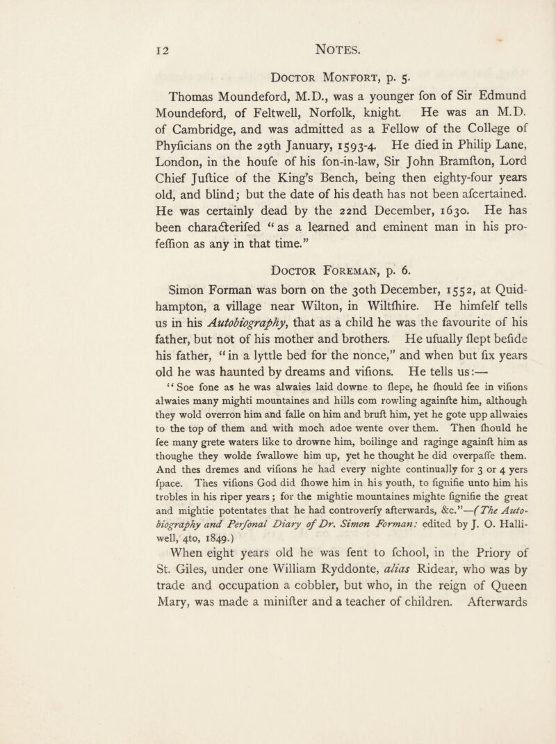 Doctor Monfort, p. 5. Thomas Moundeford, M.D., was a younger fon of Sir Edmund Moundeford, of Felt well, Norfolk, knight. He was an M.D. of Cambridge, and was admitted as a Fellow of the College of Phyficians on the 29th January, 1593-4. He died in Philip Lane, London, in the houfe of his fon-in-law, Sir John Bramfton, Lord Chief Juftice of the King’s Bench, being then eighty-four years old, and blind; but the date of his death has not been afcertained. He was certainly dead by the 22nd December, 1630. He has been charadf erifed “ as a learned and eminent man in his pro- feffion as any in that time.” Doctor Foreman, p. 6. Simon Forman was born on the 30th December, 1552, at Quid- hampton, a village near Wilton, in Wiltfhire. He himfelf tells us in his Autobiography, that as a child he was the favourite of his father, but not of his mother and brothers. He ufually flept befide his father, “ in a lyttle bed for the nonce,” and when but fix years old he was haunted by dreams and vifions. He tells us:— “ Soe fone as he was alwaies laid downe to flepe, he fhould fee in vifions alwaies many mighti mountaines and hills com rowling againfte him, although they wold overron him and falle on him and bruft him, yet he gote upp allwaies to the top of them and with moch adoe wente over them. Then fhould he fee many grete waters like to drowne him, boilinge and raginge againft him as thoughe they wolde fwallowe him up, yet he thought he did overpaffe them. And thes dremes and vifions he had every nighte continually for 3 or 4 yers fpace. Thes vifions God did fhowe him in his youth, to fignifie unto him his trobles in his riper years ; for the mightie mountaines mighte fignifie the great and mightie potentates that he had controverfy afterwards, &c.”—(The Auto¬ biography and Perfonal Diary of Dr. Simon Forman: edited by J. O. Halli- well, 4to, 1849.) When eight years old he was fent to fchool, in the Priory of St. Giles, under one William Ryddonte, alias Ridear, who was by trade and occupation a cobbler, but who, in the reign of Queen Mary, was made a minifter and a teacher of children. Afterwards