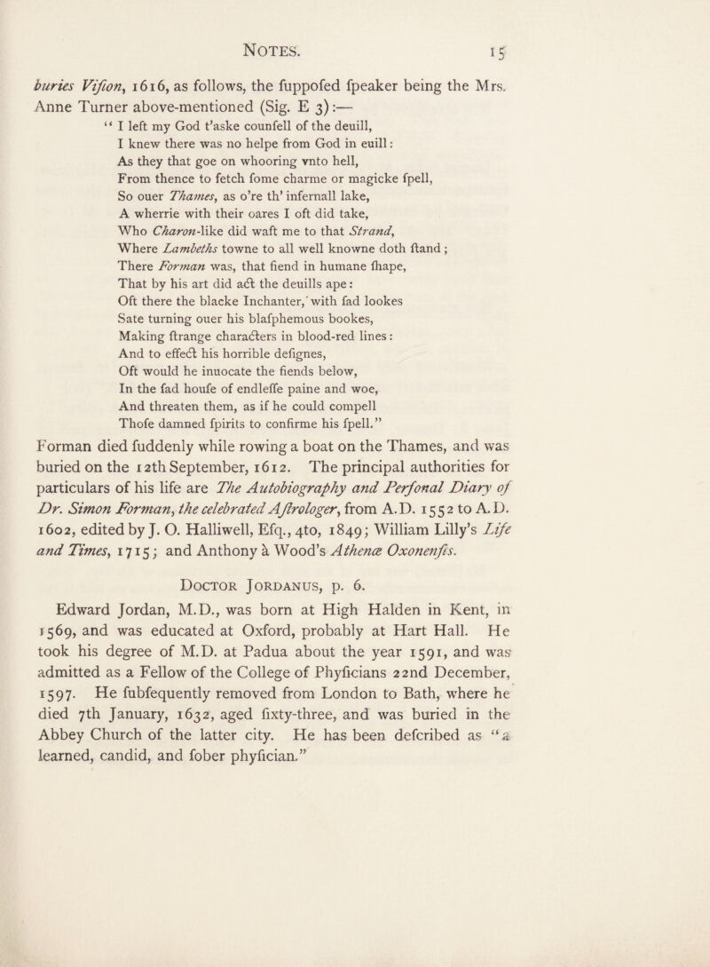 buries Vifion, 1616, as follows, the fuppofed fpeaker being the Mrs. Anne Turner above-mentioned (Sig. E 3):— 4 * I left my God t’aske counfell of the deuill, I knew there was no helpe from God in euill; As they that goe on whooring vnto hell, From thence to fetch fome charme or magicke fpell, So ouer Thames, as o’re th’ infernall lake, A wherrie with their oares I oft did take, Who Charon-like did waft me to that Strand, Where Lambeths towne to all well knowne doth ftand; There Forman was, that fiend in humane fhape, That by his art did a<5l the deuills ape: Oft there the blacke Inchanter,'with fad lookes Sate turning ouer his blafphemous bookes, Making ftrange characters in blood-red lines: And to effect his horrible defignes, Oft would he inuocate the fiends below, In the fad houfe of endleffe paine and woe, And threaten them, as if he could compell Thofe damned fpirits to confirme his fpell.” Forman died fuddenly while rowing a boat on the Thames, and was buried on the 12th September, 1612. The principal authorities for particulars of his life are The Autobiography and Perfonal Diary of Dr. Simon Forman, the celebrated A ftrologer, from A. D. 15 5 2 to A. D. 1602, edited by J. O. Halliwell, Efq., 4to, 1849; William Lilly’s Life and Times, 1715; and Anthony a Wood’s Athence Oxonenfis. Doctor Jordanus, p. 6. Edward Jordan, M.D., was born at High Halden in Kent, in 1569, and was educated at Oxford, probably at Hart Hall. He took his degree of M.D. at Padua about the year 1591, and was admitted as a Fellow of the College of Phyficians 22nd December, 1597. He fubfequently removed from London to Bath, where he died 7th January, 1632, aged fixty-three, and was buried in the Abbey Church of the latter city. He has been defcrihed as “a learned, candid, and fober phyfician.”