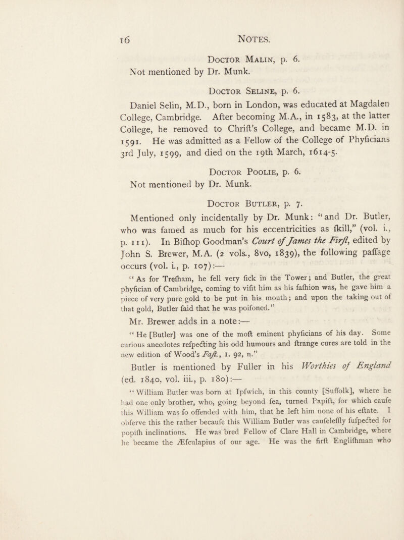 Doctor Malin, p. 6. Not mentioned by Dr. Munk. Doctor Seline, p. 6. Daniel Selin, M.D., born in London, was educated at Magdalen College, Cambridge. After becoming M.A., in 1583, at the latter College, he removed to Chrift’s College, and became M.D. in 1591. He was admitted as a Fellow of the College of Phyficians 3rd July, 1599, and died on the 19th March, 1614-5. Doctor Poolie, p. 6. Not mentioned by Dr. Munk. Doctor Butler, p. 7. Mentioned only incidentally by Dr. Munk: <£and Dr. Butler, who was famed as much for his eccentricities as fkill,” (vol. i., p. hi). In Bifhop Goodman’s Court of James the Firft, edited by John S. Brewer, M.A. (2 vols., 8vo, 1839), the following palfage occurs (vol. i., p. 107):— “As for Trefham, he fell very fick in the Tower; and Butler, the great phyfician of Cambridge, coming to vifit him as his fafhion was, he gave him a piece of very pure gold to be put in his mouth; and upon the taking out of that gold, Butler faid that he was poifoned.” Mr. Brewer adds in a note:— “ He [Butler] was one of the moll eminent phyficians of his day. Some curious anecdotes refpedting his odd humours and ftrange cures are told in the new edition of Wood’s Fajl., i. 92, n.” Butler is mentioned by Fuller in his Worthies of England (ed. 1840, vol. iii., p. 180):— “William Butler was born at Ipfwich, in this county [Suffolk], where he had one only brother, who, going beyond fea, turned Papift, for which caufe this William was fo offended with him, that he left him none of his eftate. I obferve this the rather becaufe this William Butler was caufeleffly fufpedted for popifh inclinations. He was bred Fellow of Clare Hall in Cambridge, where he became the Atfculapius of our age. He was the firft Englifhman who