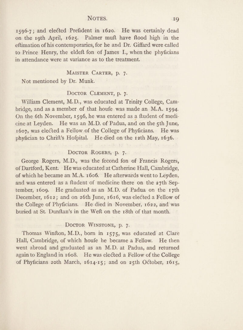 1596-7; and eledted Prefident in 1620. He was certainly dead on the 19th April, 1625. Palmer mull have flood high in the eftimation of his contemporaries, for he and Dr. Giffard were called to Prince Henry, the eldeft fon of James L, when the phyficians in attendance were at variance as to the treatment. Maister Carter, p. 7. Not mentioned by Dr. Munk. Doctor Clement, p. 7. William Clement, M.D., was educated at Trinity College, Cam¬ bridge, and as a member of that houfe was made an M.A. 1594. On the 6th November, 1596, he was entered as a ftudent of medi¬ cine at Leyden. He was an M.D. of Padua, and on the 5 th June, 1607, was elected a Fellow of the College of Phyficians. He was phyfician to ChrilVs Hofpital. He died on the 12th May, 1636. Doctor Rogers, p. 7. George Rogers, M.D., was the fecond fon of Francis Rogers, of Dartford, Kent. He was educated at Catherine Hall, Cambridge, of which he became an M.A. 1606. He afterwards went to Leyden, and was entered as a ftudent of medicine there on the 27th Sep¬ tember, 1609. He graduated as an M.D. of Padua on the 17th December, 1612; and on 26th June, 1616, was eledted a Fellow of the College of Phyficians. He died in November, 1622, and was buried at St. Dunftan’s in the Weft on the 18th of that month. Doctor Winstone, p. 7. Thomas Winflon, M.D., born in 1575, was educated at Clare Hall, Cambridge, of which houfe he became a Fellow. He then went abroad and graduated as an M.D. at Padua, and returned again to England in 1608. He was elected a Fellow of the College of Phyficians 20th March, 1614-15; and on 25th Odlober, 1615,