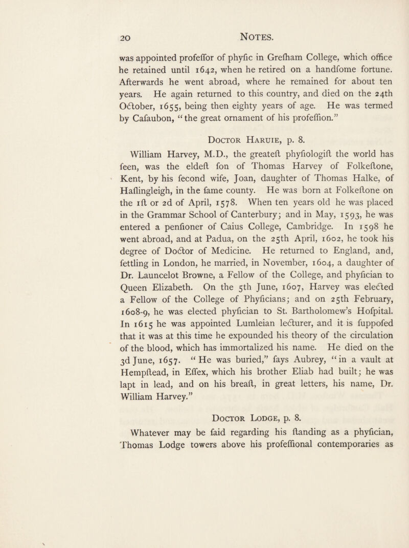 was appointed profeffor of phyfic in Grefham College, which office he retained until 1642, when he retired on a handfome fortune. Afterwards he went abroad, where he remained for about ten years. He again returned to this country, and died on the 24th October, 1655, being then eighty years of age. He was termed by Cafaubon, “the great ornament of his profeffion.” Doctor Haruie, p. 8. William Harvey, M.D., the greateft phyfiologifl the world has feen, was the eldefl fon of Thomas Harvey of Folkeftone, Kent, by his fecond wife, Joan, daughter of Thomas Halke, of Haflingleigh, in the fame county. He was born at Folkeftone on the ift or 2d of April, 1578. When ten years old he was placed in the Grammar School of Canterbury; and in May, 1593, he was entered a penfioner of Caius College, Cambridge. In 1598 he went abroad, and at Padua, on the 25th April, 1602, he took his degree of Dobtor of Medicine. He returned to England, and, fettling in London, he married, in November, 1604, a daughter of Dr. Launcelot Browne, a Fellow of the College, and phyfician to Queen Elizabeth. On the 5th June, 1607, Harvey was elected a Fellow of the College of Phyficians; and on 25 th February, 1608-9, he was elected phyfician to St. Bartholomew’s Hofpital. In 1615 he was appointed Lumleian le6turer, and it is fuppofed that it was at this time he expounded his theory of the circulation of the blood, which has immortalized his name. He died on the 3d June, 1657. “He was buried,” fays Aubrey, “in a vault at Hempftead, in Effex, which his brother Eliab had built ; he was lapt in lead, and on his bread, in great letters, his name, Dr. William Harvey.” Doctor Lodge, p. 8. Whatever may be faid regarding his danding as a phyfician, Thomas Lodge towers above his profeffional contemporaries as